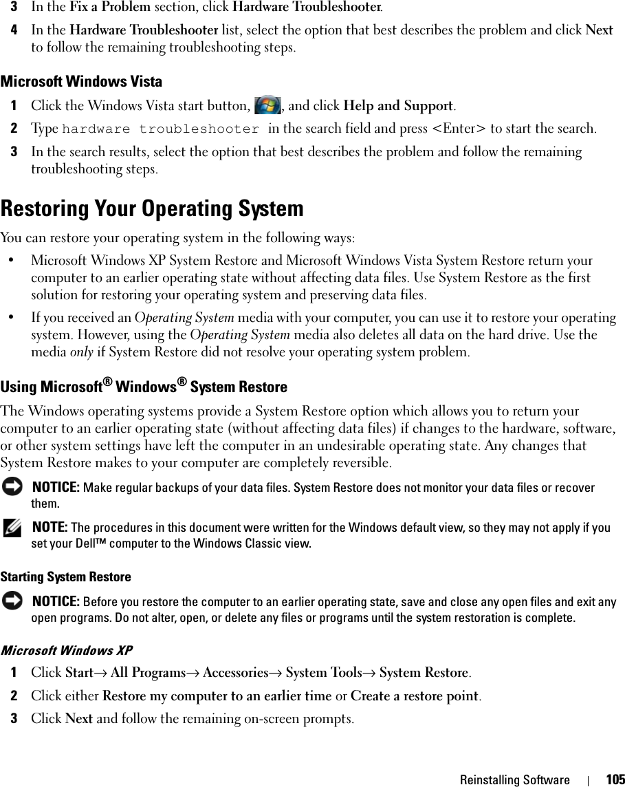 Reinstalling Software 1053In the Fix a Problem section, click Hardware Troubleshooter.4In the Hardware Troubleshooter list, select the option that best describes the problem and click Next to follow the remaining troubleshooting steps.Microsoft Windows Vista1Click the Windows Vista start button, , and click Help and Support.2Ty p e  hardware troubleshooter in the search field and press &lt;Enter&gt; to start the search.3In the search results, select the option that best describes the problem and follow the remaining troubleshooting steps.Restoring Your Operating SystemYou can restore your operating system in the following ways:• Microsoft Windows XP System Restore and Microsoft Windows Vista System Restore return your computer to an earlier operating state without affecting data files. Use System Restore as the first solution for restoring your operating system and preserving data files.• If you received an Operating System media with your computer, you can use it to restore your operating system. However, using the Operating System media also deletes all data on the hard drive. Use the media only if System Restore did not resolve your operating system problem.Using Microsoft® Windows® System RestoreThe Windows operating systems provide a System Restore option which allows you to return your computer to an earlier operating state (without affecting data files) if changes to the hardware, software, or other system settings have left the computer in an undesirable operating state. Any changes that System Restore makes to your computer are completely reversible. NOTICE: Make regular backups of your data files. System Restore does not monitor your data files or recover them. NOTE: The procedures in this document were written for the Windows default view, so they may not apply if you set your Dell™ computer to the Windows Classic view.Starting System Restore NOTICE: Before you restore the computer to an earlier operating state, save and close any open files and exit any open programs. Do not alter, open, or delete any files or programs until the system restoration is complete.Microsoft Windows XP1Click Start→ All Programs→ Accessories→ System Tools→ System Restore.2Click either Restore my computer to an earlier time or Create a restore point.3Click Next and follow the remaining on-screen prompts.