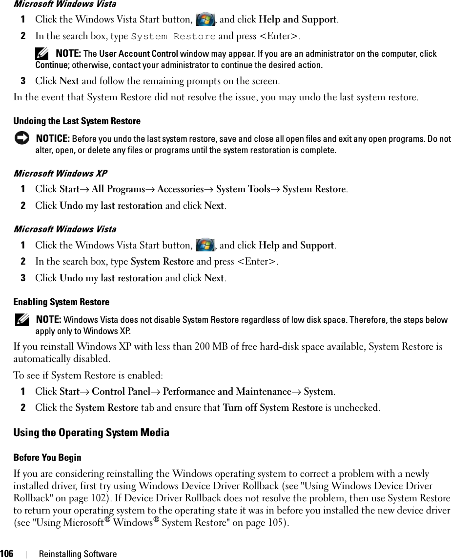 106 Reinstalling SoftwareMicrosoft Windows Vista1Click the Windows Vista Start button, , and click Help and Support.2In the search box, type System Restore and press &lt;Enter&gt;. NOTE: The User Account Control window may appear. If you are an administrator on the computer, click Continue; otherwise, contact your administrator to continue the desired action.3Click Next and follow the remaining prompts on the screen.In the event that System Restore did not resolve the issue, you may undo the last system restore.Undoing the Last System Restore NOTICE: Before you undo the last system restore, save and close all open files and exit any open programs. Do not alter, open, or delete any files or programs until the system restoration is complete.Microsoft Windows XP1Click Start→ All Programs→ Accessories→ System Tools→ System Restore.2Click Undo my last restoration and click Next.Microsoft Windows Vista1Click the Windows Vista Start button, , and click Help and Support.2In the search box, type System Restore and press &lt;Enter&gt;.3Click Undo my last restoration and click Next.Enabling System Restore NOTE: Windows Vista does not disable System Restore regardless of low disk space. Therefore, the steps below apply only to Windows XP.If you reinstall Windows XP with less than 200 MB of free hard-disk space available, System Restore is automatically disabled. To see if System Restore is enabled:1Click Start→ Control Panel→ Performance and Maintenance→ System.2Click the System Restore tab and ensure that Turn off System Restore is unchecked.Using the Operating System MediaBefore You BeginIf you are considering reinstalling the Windows operating system to correct a problem with a newly installed driver, first try using Windows Device Driver Rollback (see &quot;Using Windows Device Driver Rollback&quot; on page 102). If Device Driver Rollback does not resolve the problem, then use System Restore to return your operating system to the operating state it was in before you installed the new device driver (see &quot;Using Microsoft® Windows® System Restore&quot; on page 105).