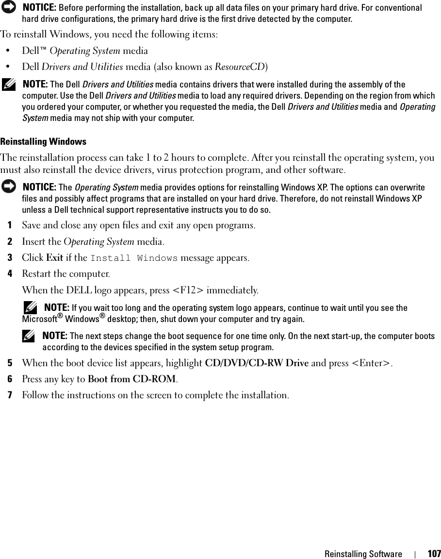 Reinstalling Software 107 NOTICE: Before performing the installation, back up all data files on your primary hard drive. For conventional hard drive configurations, the primary hard drive is the first drive detected by the computer.To reinstall Windows, you need the following items:•Dell™ Operating System media•Dell Drivers and Utilities media (also known as ResourceCD) NOTE: The Dell Drivers and Utilities media contains drivers that were installed during the assembly of the computer. Use the Dell Drivers and Utilities media to load any required drivers. Depending on the region from which you ordered your computer, or whether you requested the media, the Dell Drivers and Utilities media and Operating System media may not ship with your computer.Reinstalling WindowsThe reinstallation process can take 1 to 2 hours to complete. After you reinstall the operating system, you must also reinstall the device drivers, virus protection program, and other software. NOTICE: The Operating System media provides options for reinstalling Windows XP. The options can overwrite files and possibly affect programs that are installed on your hard drive. Therefore, do not reinstall Windows XP unless a Dell technical support representative instructs you to do so.1Save and close any open files and exit any open programs.2Insert the Operating System media.3Click Exit if the Install Windows message appears.4Restart the computer.When the DELL logo appears, press &lt;F12&gt; immediately. NOTE: If you wait too long and the operating system logo appears, continue to wait until you see the Microsoft® Windows® desktop; then, shut down your computer and try again. NOTE: The next steps change the boot sequence for one time only. On the next start-up, the computer boots according to the devices specified in the system setup program.5When the boot device list appears, highlight CD/DVD/CD-RW Drive and press &lt;Enter&gt;.6Press any key to Boot from CD-ROM.7Follow the instructions on the screen to complete the installation.