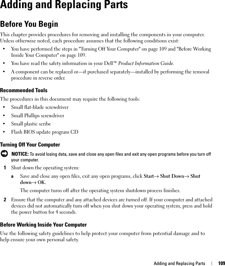 Adding and Replacing Parts 109Adding and Replacing PartsBefore You BeginThis chapter provides procedures for removing and installing the components in your computer. Unless otherwise noted, each procedure assumes that the following conditions exist:• You have performed the steps in &quot;Turning Off Your Computer&quot; on page 109 and &quot;Before Working Inside Your Computer&quot; on page 109.• You have read the safety information in your Dell™ Product Information Guide.• A component can be replaced or—if purchased separately—installed by performing the removal procedure in reverse order.Recommended ToolsThe procedures in this document may require the following tools:• Small flat-blade screwdriver• Small Phillips screwdriver• Small plastic scribe• Flash BIOS update program CDTurning Off Your Computer NOTICE: To avoid losing data, save and close any open files and exit any open programs before you turn off your computer.1Shut down the operating system:aSave and close any open files, exit any open programs, click Start→ Shut Down→ Shut down→ ΟΚ.The computer turns off after the operating system shutdown process finishes.2Ensure that the computer and any attached devices are turned off. If your computer and attached devices did not automatically turn off when you shut down your operating system, press and hold the power button for 4 seconds.Before Working Inside Your ComputerUse the following safety guidelines to help protect your computer from potential damage and to help ensure your own personal safety.