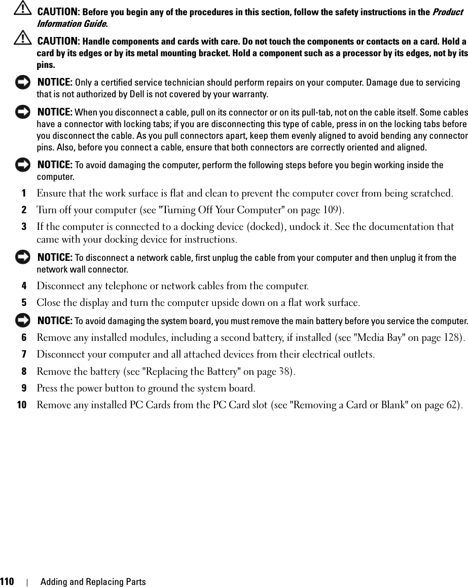 110 Adding and Replacing Parts CAUTION: Before you begin any of the procedures in this section, follow the safety instructions in the Product Information Guide. CAUTION: Handle components and cards with care. Do not touch the components or contacts on a card. Hold a card by its edges or by its metal mounting bracket. Hold a component such as a processor by its edges, not by its pins. NOTICE: Only a certified service technician should perform repairs on your computer. Damage due to servicing that is not authorized by Dell is not covered by your warranty. NOTICE: When you disconnect a cable, pull on its connector or on its pull-tab, not on the cable itself. Some cables have a connector with locking tabs; if you are disconnecting this type of cable, press in on the locking tabs before you disconnect the cable. As you pull connectors apart, keep them evenly aligned to avoid bending any connector pins. Also, before you connect a cable, ensure that both connectors are correctly oriented and aligned.  NOTICE: To avoid damaging the computer, perform the following steps before you begin working inside the computer. 1Ensure that the work surface is flat and clean to prevent the computer cover from being scratched.2Turn off your computer (see &quot;Turning Off Your Computer&quot; on page 109).3If the computer is connected to a docking device (docked), undock it. See the documentation that came with your docking device for instructions. NOTICE: To disconnect a network cable, first unplug the cable from your computer and then unplug it from the network wall connector.4Disconnect any telephone or network cables from the computer.5Close the display and turn the computer upside down on a flat work surface. NOTICE: To avoid damaging the system board, you must remove the main battery before you service the computer. 6Remove any installed modules, including a second battery, if installed (see &quot;Media Bay&quot; on page 128).7Disconnect your computer and all attached devices from their electrical outlets.8Remove the battery (see &quot;Replacing the Battery&quot; on page 38).9Press the power button to ground the system board.10Remove any installed PC Cards from the PC Card slot (see &quot;Removing a Card or Blank&quot; on page 62).