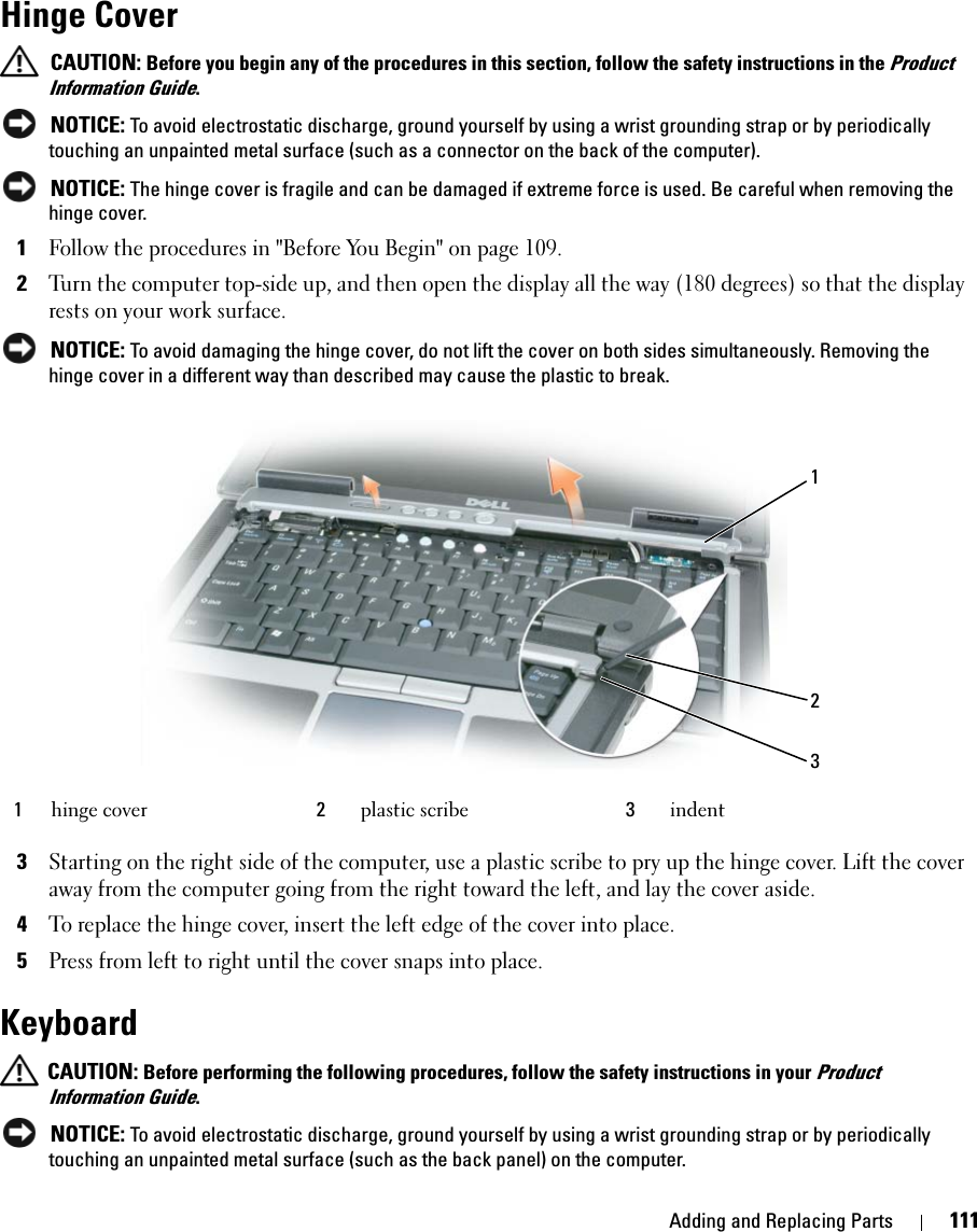 Adding and Replacing Parts 111Hinge Cover CAUTION: Before you begin any of the procedures in this section, follow the safety instructions in the Product Information Guide. NOTICE: To avoid electrostatic discharge, ground yourself by using a wrist grounding strap or by periodically touching an unpainted metal surface (such as a connector on the back of the computer). NOTICE: The hinge cover is fragile and can be damaged if extreme force is used. Be careful when removing the hinge cover. 1Follow the procedures in &quot;Before You Begin&quot; on page 109.2Turn the computer top-side up, and then open the display all the way (180 degrees) so that the display rests on your work surface. NOTICE: To avoid damaging the hinge cover, do not lift the cover on both sides simultaneously. Removing the hinge cover in a different way than described may cause the plastic to break.3Starting on the right side of the computer, use a plastic scribe to pry up the hinge cover. Lift the cover away from the computer going from the right toward the left, and lay the cover aside.4To replace the hinge cover, insert the left edge of the cover into place. 5Press from left to right until the cover snaps into place. Keyboard CAUTION: Before performing the following procedures, follow the safety instructions in your Product Information Guide. NOTICE: To avoid electrostatic discharge, ground yourself by using a wrist grounding strap or by periodically touching an unpainted metal surface (such as the back panel) on the computer.1hinge cover 2plastic scribe 3indent123