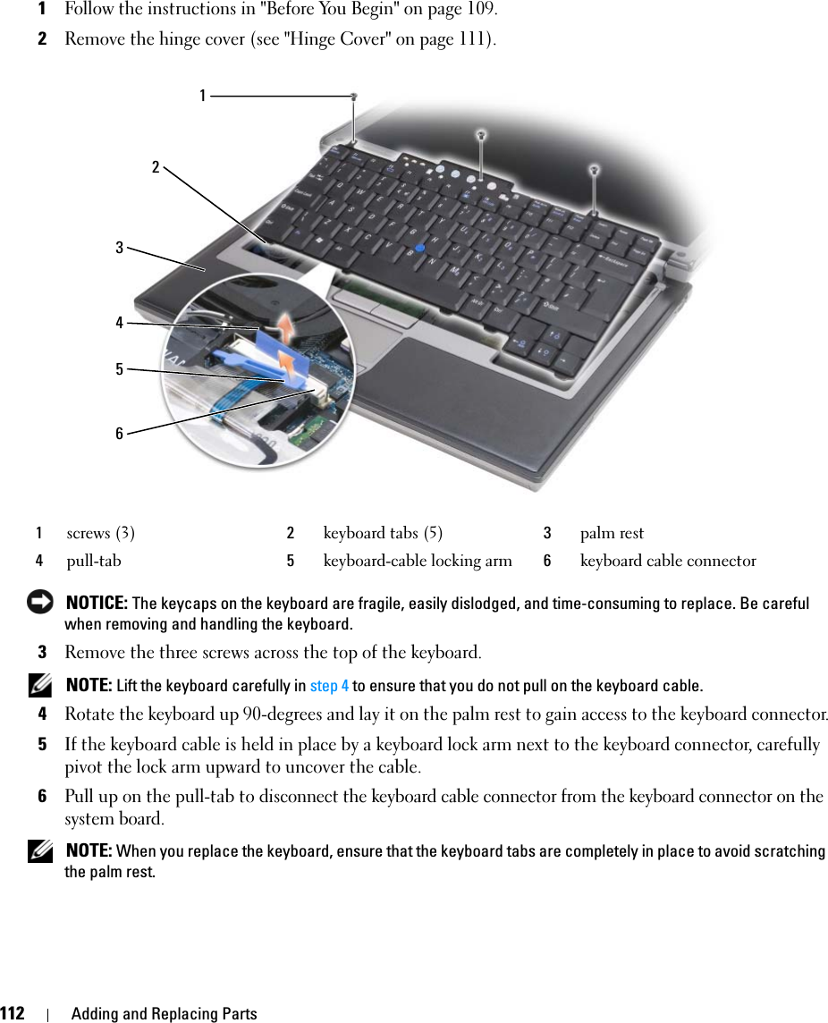 112 Adding and Replacing Parts1Follow the instructions in &quot;Before You Begin&quot; on page 109.2Remove the hinge cover (see &quot;Hinge Cover&quot; on page 111). NOTICE: The keycaps on the keyboard are fragile, easily dislodged, and time-consuming to replace. Be careful when removing and handling the keyboard.3Remove the three screws across the top of the keyboard. NOTE: Lift the keyboard carefully in step 4 to ensure that you do not pull on the keyboard cable.4Rotate the keyboard up 90-degrees and lay it on the palm rest to gain access to the keyboard connector.5If the keyboard cable is held in place by a keyboard lock arm next to the keyboard connector, carefully pivot the lock arm upward to uncover the cable.6Pull up on the pull-tab to disconnect the keyboard cable connector from the keyboard connector on the system board. NOTE: When you replace the keyboard, ensure that the keyboard tabs are completely in place to avoid scratching the palm rest.1screws (3) 2keyboard tabs (5) 3palm rest4pull-tab 5keyboard-cable locking arm 6keyboard cable connector213456