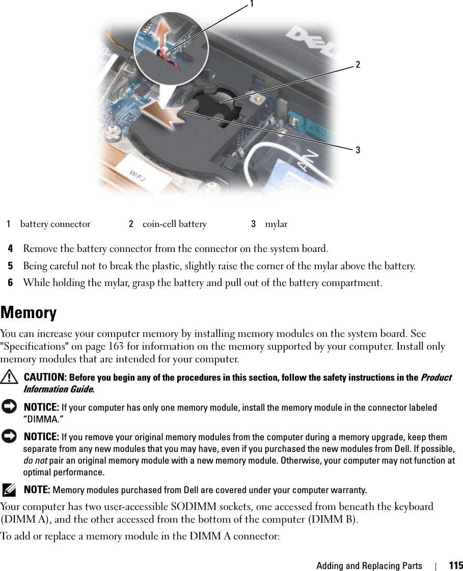 Adding and Replacing Parts 1154Remove the battery connector from the connector on the system board.5Being careful not to break the plastic, slightly raise the corner of the mylar above the battery.6While holding the mylar, grasp the battery and pull out of the battery compartment.MemoryYou can increase your computer memory by installing memory modules on the system board. See &quot;Specifications&quot; on page 163 for information on the memory supported by your computer. Install only memory modules that are intended for your computer. CAUTION: Before you begin any of the procedures in this section, follow the safety instructions in the Product Information Guide. NOTICE: If your computer has only one memory module, install the memory module in the connector labeled “DIMMA.”  NOTICE: If you remove your original memory modules from the computer during a memory upgrade, keep them separate from any new modules that you may have, even if you purchased the new modules from Dell. If possible, do not pair an original memory module with a new memory module. Otherwise, your computer may not function at optimal performance. NOTE: Memory modules purchased from Dell are covered under your computer warranty.Your computer has two user-accessible SODIMM sockets, one accessed from beneath the keyboard (DIMM A), and the other accessed from the bottom of the computer (DIMM B).To add or replace a memory module in the DIMM A connector:1battery connector 2coin-cell battery 3mylar213