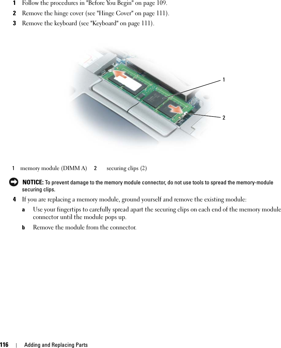 116 Adding and Replacing Parts1Follow the procedures in &quot;Before You Begin&quot; on page 109.2Remove the hinge cover (see &quot;Hinge Cover&quot; on page 111).3Remove the keyboard (see &quot;Keyboard&quot; on page 111). NOTICE: To prevent damage to the memory module connector, do not use tools to spread the memory-module securing clips. 4If you are replacing a memory module, ground yourself and remove the existing module:aUse your fingertips to carefully spread apart the securing clips on each end of the memory module connector until the module pops up. bRemove the module from the connector.1memory module (DIMM A) 2securing clips (2)21