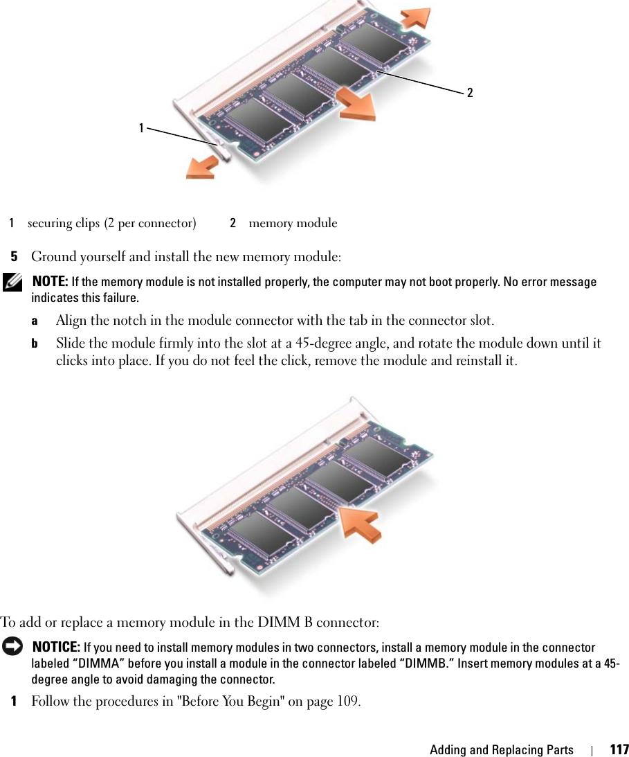 Adding and Replacing Parts 1175Ground yourself and install the new memory module: NOTE: If the memory module is not installed properly, the computer may not boot properly. No error message indicates this failure.aAlign the notch in the module connector with the tab in the connector slot.bSlide the module firmly into the slot at a 45-degree angle, and rotate the module down until it clicks into place. If you do not feel the click, remove the module and reinstall it.To add or replace a memory module in the DIMM B connector: NOTICE: If you need to install memory modules in two connectors, install a memory module in the connector labeled “DIMMA” before you install a module in the connector labeled “DIMMB.” Insert memory modules at a 45-degree angle to avoid damaging the connector.1Follow the procedures in &quot;Before You Begin&quot; on page 109.1securing clips (2 per connector) 2memory module21