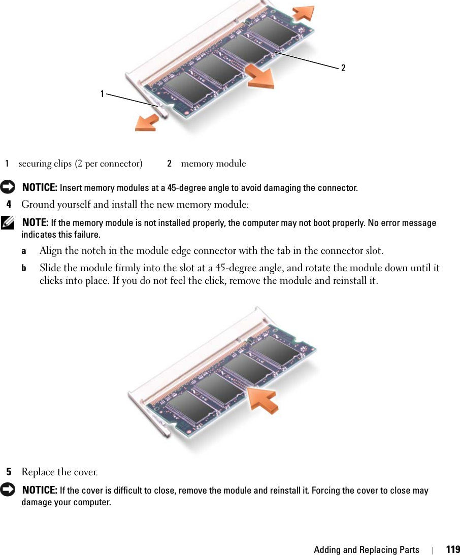 Adding and Replacing Parts 119 NOTICE: Insert memory modules at a 45-degree angle to avoid damaging the connector.4Ground yourself and install the new memory module: NOTE: If the memory module is not installed properly, the computer may not boot properly. No error message indicates this failure.aAlign the notch in the module edge connector with the tab in the connector slot.bSlide the module firmly into the slot at a 45-degree angle, and rotate the module down until it clicks into place. If you do not feel the click, remove the module and reinstall it.5Replace the cover. NOTICE: If the cover is difficult to close, remove the module and reinstall it. Forcing the cover to close may damage your computer.1securing clips (2 per connector) 2memory module21