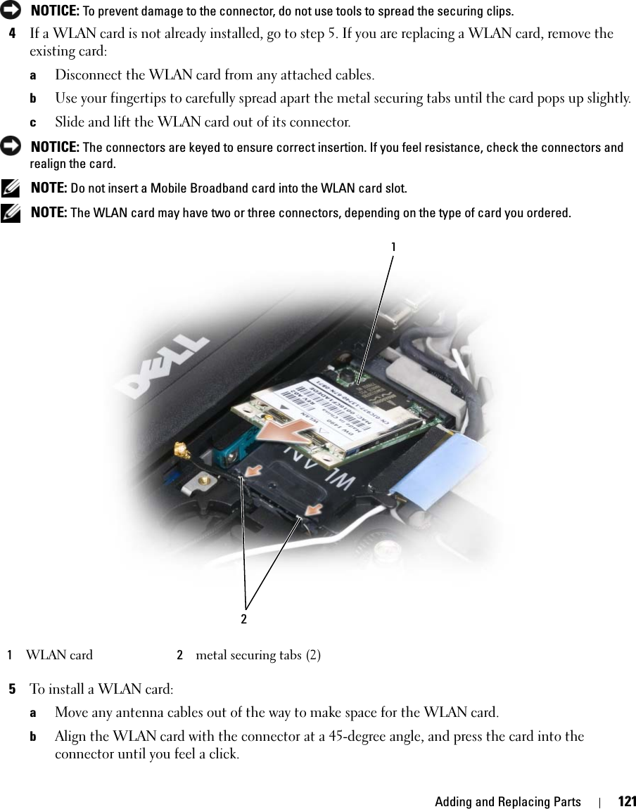 Adding and Replacing Parts 121 NOTICE: To prevent damage to the connector, do not use tools to spread the securing clips. 4If a WLAN card is not already installed, go to step 5. If you are replacing a WLAN card, remove the existing card:aDisconnect the WLAN card from any attached cables.bUse your fingertips to carefully spread apart the metal securing tabs until the card pops up slightly.cSlide and lift the WLAN card out of its connector. NOTICE: The connectors are keyed to ensure correct insertion. If you feel resistance, check the connectors and realign the card. NOTE: Do not insert a Mobile Broadband card into the WLAN card slot. NOTE: The WLAN card may have two or three connectors, depending on the type of card you ordered.5To install a WLAN card:aMove any antenna cables out of the way to make space for the WLAN card.bAlign the WLAN card with the connector at a 45-degree angle, and press the card into the connector until you feel a click.1WLAN card 2metal securing tabs (2)12