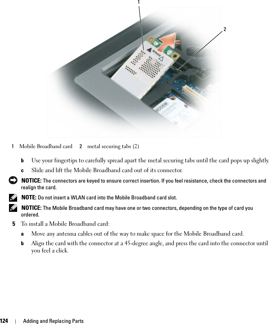 124 Adding and Replacing PartsbUse your fingertips to carefully spread apart the metal securing tabs until the card pops up slightly.cSlide and lift the Mobile Broadband card out of its connector. NOTICE: The connectors are keyed to ensure correct insertion. If you feel resistance, check the connectors and realign the card. NOTE: Do not insert a WLAN card into the Mobile Broadband card slot. NOTICE: The Mobile Broadband card may have one or two connectors, depending on the type of card you ordered. 5To install a Mobile Broadband card:aMove any antenna cables out of the way to make space for the Mobile Broadband card.bAlign the card with the connector at a 45-degree angle, and press the card into the connector until you feel a click.1Mobile Broadband card 2metal securing tabs (2)12