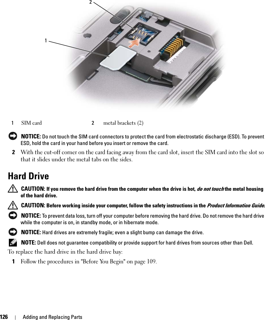 126 Adding and Replacing Parts NOTICE: Do not touch the SIM card connectors to protect the card from electrostatic discharge (ESD). To prevent ESD, hold the card in your hand before you insert or remove the card.2With the cut-off corner on the card facing away from the card slot, insert the SIM card into the slot so that it slides under the metal tabs on the sides.Hard Drive CAUTION: If you remove the hard drive from the computer when the drive is hot, do not touch the metal housing of the hard drive. CAUTION: Before working inside your computer, follow the safety instructions in the Product Information Guide. NOTICE: To prevent data loss, turn off your computer before removing the hard drive. Do not remove the hard drive while the computer is on, in standby mode, or in hibernate mode. NOTICE: Hard drives are extremely fragile; even a slight bump can damage the drive. NOTE: Dell does not guarantee compatibility or provide support for hard drives from sources other than Dell.To replace the hard drive in the hard drive bay:1Follow the procedures in &quot;Before You Begin&quot; on page 109.1SIM card 2metal brackets (2)12