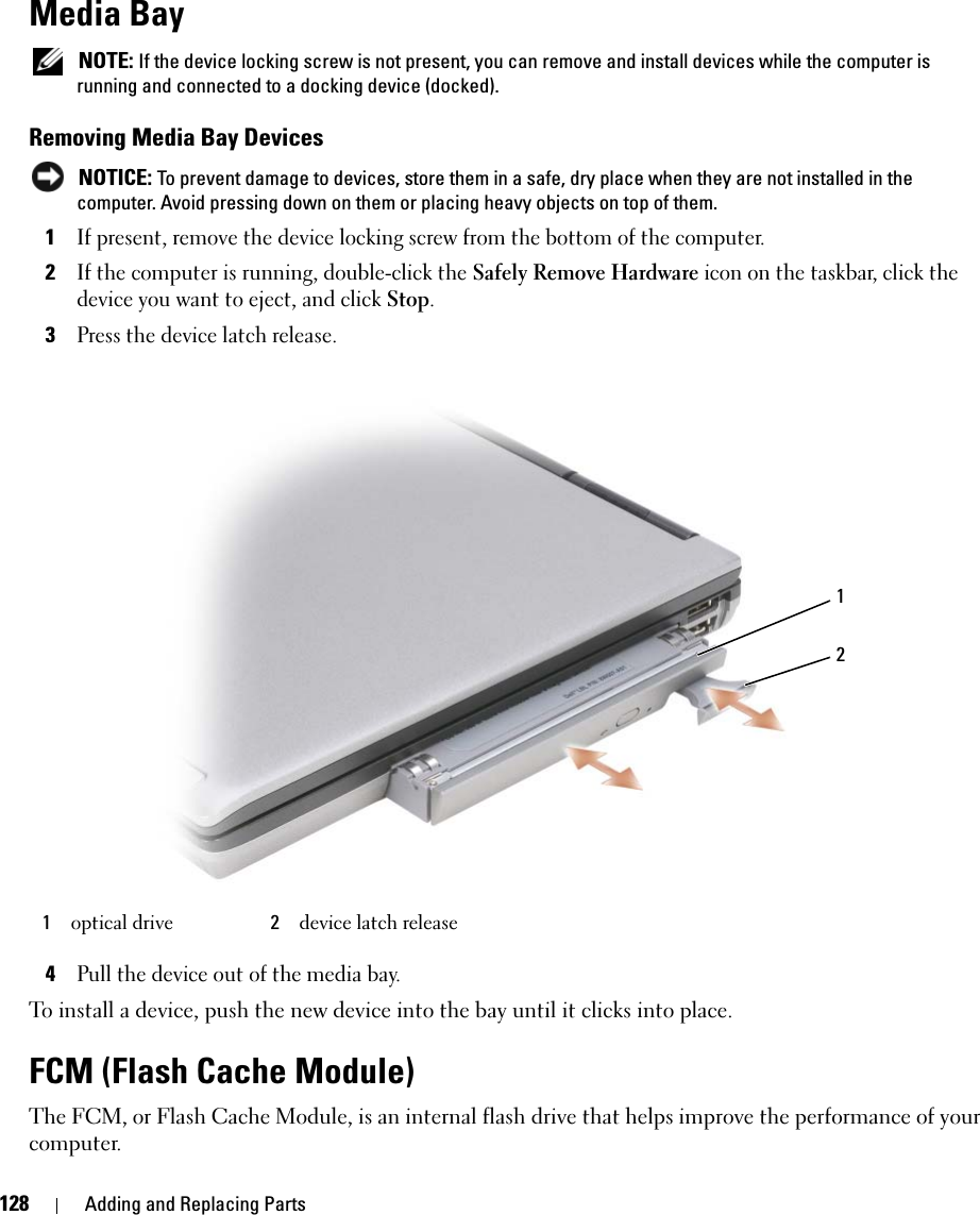 128 Adding and Replacing PartsMedia Bay NOTE: If the device locking screw is not present, you can remove and install devices while the computer is running and connected to a docking device (docked).Removing Media Bay Devices NOTICE: To prevent damage to devices, store them in a safe, dry place when they are not installed in the computer. Avoid pressing down on them or placing heavy objects on top of them.1If present, remove the device locking screw from the bottom of the computer.2If the computer is running, double-click the Safely Remove Hardware icon on the taskbar, click the device you want to eject, and click Stop.3Press the device latch release.4Pull the device out of the media bay.To install a device, push the new device into the bay until it clicks into place.FCM (Flash Cache Module)The FCM, or Flash Cache Module, is an internal flash drive that helps improve the performance of your computer. 1optical drive 2device latch release12