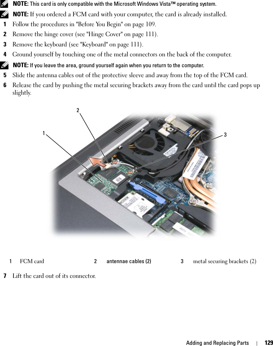 Adding and Replacing Parts 129 NOTE: This card is only compatible with the Microsoft Windows Vista™ operating system. NOTE: If you ordered a FCM card with your computer, the card is already installed.1Follow the procedures in &quot;Before You Begin&quot; on page 109. 2Remove the hinge cover (see &quot;Hinge Cover&quot; on page 111).3Remove the keyboard (see &quot;Keyboard&quot; on page 111).4Ground yourself by touching one of the metal connectors on the back of the computer.  NOTE: If you leave the area, ground yourself again when you return to the computer. 5Slide the antenna cables out of the protective sleeve and away from the top of the FCM card.6Release the card by pushing the metal securing brackets away from the card until the card pops up slightly.7Lift the card out of its connector.1FCM card 2 antennae cables (2) 3 metal securing brackets (2)132