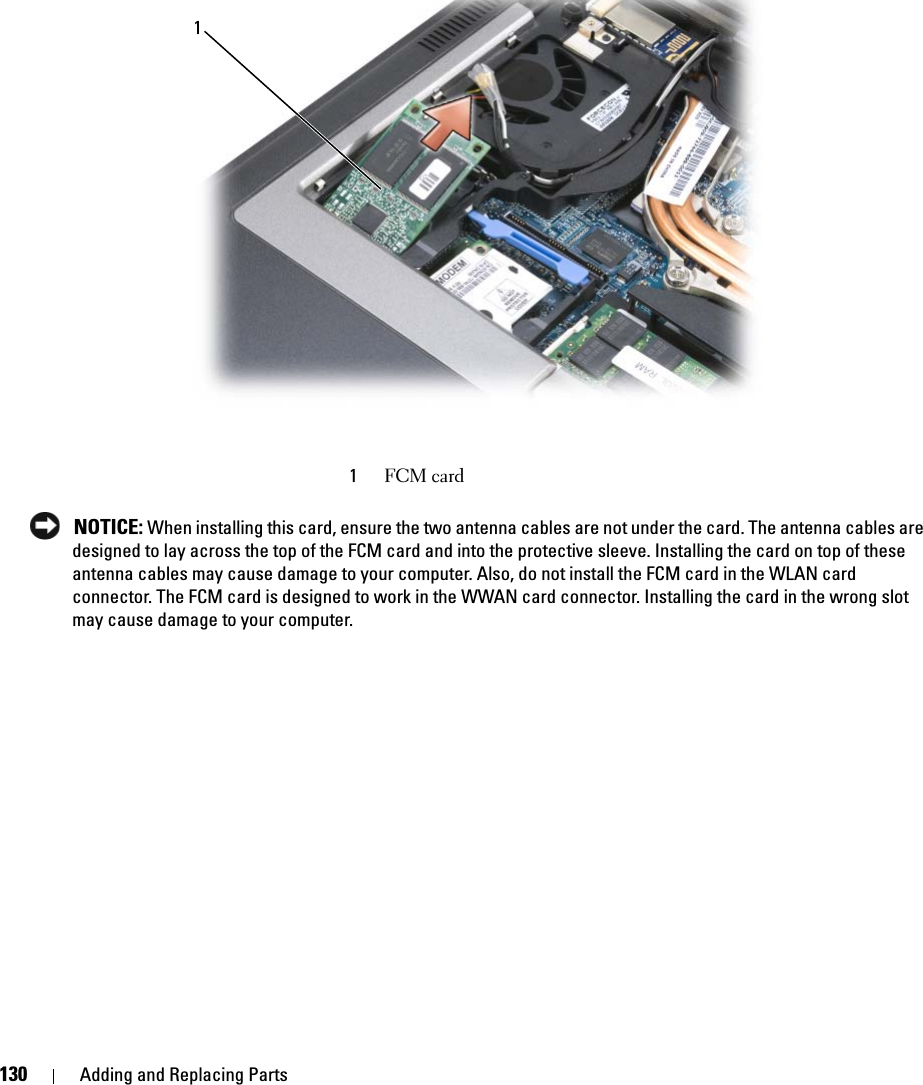 130 Adding and Replacing Parts NOTICE: When installing this card, ensure the two antenna cables are not under the card. The antenna cables are designed to lay across the top of the FCM card and into the protective sleeve. Installing the card on top of these antenna cables may cause damage to your computer. Also, do not install the FCM card in the WLAN card connector. The FCM card is designed to work in the WWAN card connector. Installing the card in the wrong slot may cause damage to your computer. 1FCM card1