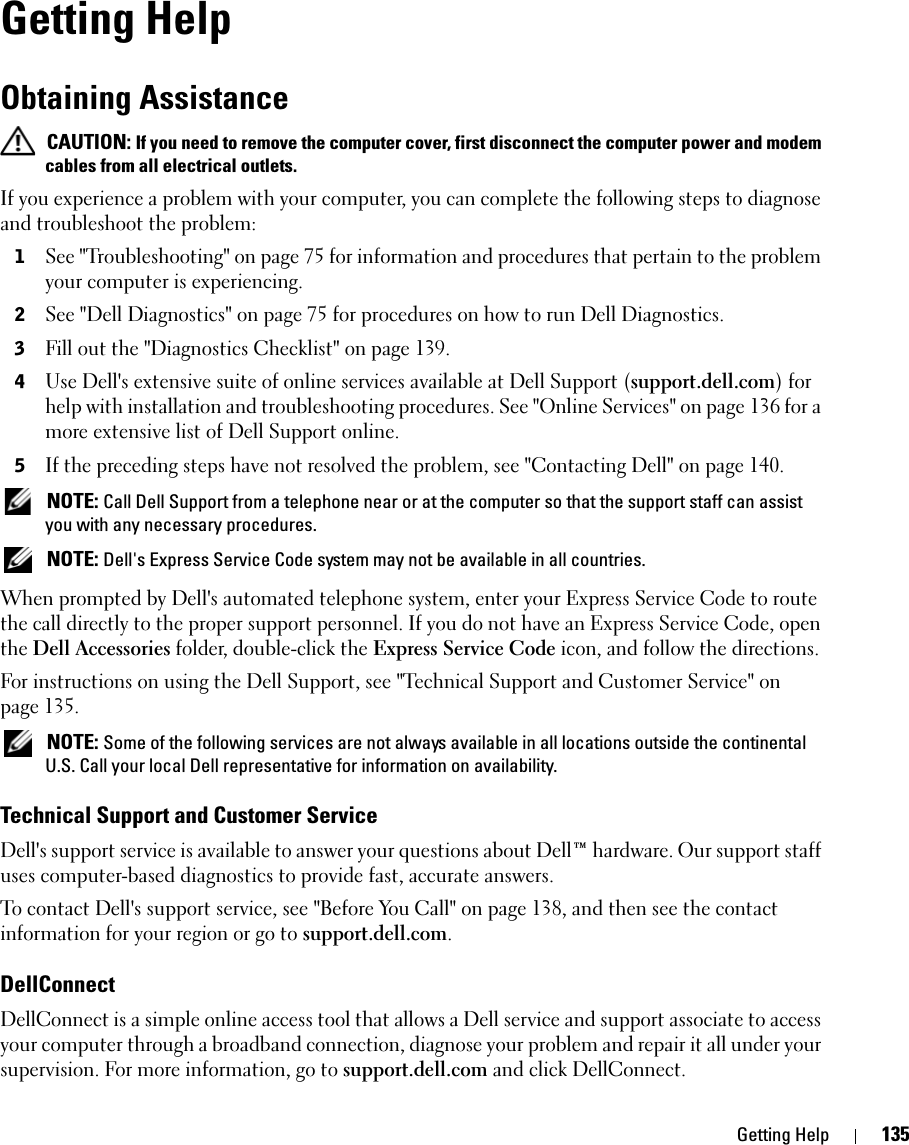 Getting Help 135Getting HelpObtaining Assistance CAUTION: If you need to remove the computer cover, first disconnect the computer power and modem cables from all electrical outlets.If you experience a problem with your computer, you can complete the following steps to diagnose and troubleshoot the problem:1See &quot;Troubleshooting&quot; on page 75 for information and procedures that pertain to the problem your computer is experiencing.2See &quot;Dell Diagnostics&quot; on page 75 for procedures on how to run Dell Diagnostics.3Fill out the &quot;Diagnostics Checklist&quot; on page 139.4Use Dell&apos;s extensive suite of online services available at Dell Support (support.dell.com) for help with installation and troubleshooting procedures. See &quot;Online Services&quot; on page 136 for a more extensive list of Dell Support online.5If the preceding steps have not resolved the problem, see &quot;Contacting Dell&quot; on page 140. NOTE: Call Dell Support from a telephone near or at the computer so that the support staff can assist you with any necessary procedures. NOTE: Dell&apos;s Express Service Code system may not be available in all countries.When prompted by Dell&apos;s automated telephone system, enter your Express Service Code to route the call directly to the proper support personnel. If you do not have an Express Service Code, open the Dell Accessories folder, double-click the Express Service Code icon, and follow the directions.For instructions on using the Dell Support, see &quot;Technical Support and Customer Service&quot; on page 135. NOTE: Some of the following services are not always available in all locations outside the continental U.S. Call your local Dell representative for information on availability.Technical Support and Customer ServiceDell&apos;s support service is available to answer your questions about Dell™ hardware. Our support staff uses computer-based diagnostics to provide fast, accurate answers.To contact Dell&apos;s support service, see &quot;Before You Call&quot; on page 138, and then see the contact information for your region or go to support.dell.com.DellConnectDellConnect is a simple online access tool that allows a Dell service and support associate to access your computer through a broadband connection, diagnose your problem and repair it all under your supervision. For more information, go to support.dell.com and click DellConnect.