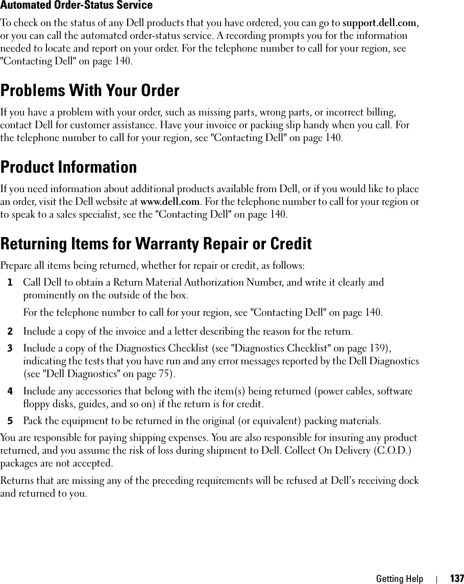 Getting Help 137Automated Order-Status ServiceTo check on the status of any Dell products that you have ordered, you can go to support.dell.com, or you can call the automated order-status service. A recording prompts you for the information needed to locate and report on your order. For the telephone number to call for your region, see &quot;Contacting Dell&quot; on page 140.Problems With Your OrderIf you have a problem with your order, such as missing parts, wrong parts, or incorrect billing, contact Dell for customer assistance. Have your invoice or packing slip handy when you call. For the telephone number to call for your region, see &quot;Contacting Dell&quot; on page 140.Product InformationIf you need information about additional products available from Dell, or if you would like to place an order, visit the Dell website at www.dell.com. For the telephone number to call for your region or to speak to a sales specialist, see the &quot;Contacting Dell&quot; on page 140.Returning Items for Warranty Repair or CreditPrepare all items being returned, whether for repair or credit, as follows:1Call Dell to obtain a Return Material Authorization Number, and write it clearly and prominently on the outside of the box.For the telephone number to call for your region, see &quot;Contacting Dell&quot; on page 140.2Include a copy of the invoice and a letter describing the reason for the return.3Include a copy of the Diagnostics Checklist (see &quot;Diagnostics Checklist&quot; on page 139), indicating the tests that you have run and any error messages reported by the Dell Diagnostics (see &quot;Dell Diagnostics&quot; on page 75).4Include any accessories that belong with the item(s) being returned (power cables, software floppy disks, guides, and so on) if the return is for credit.5Pack the equipment to be returned in the original (or equivalent) packing materials.You are responsible for paying shipping expenses. You are also responsible for insuring any product returned, and you assume the risk of loss during shipment to Dell. Collect On Delivery (C.O.D.) packages are not accepted.Returns that are missing any of the preceding requirements will be refused at Dell’s receiving dock and returned to you.