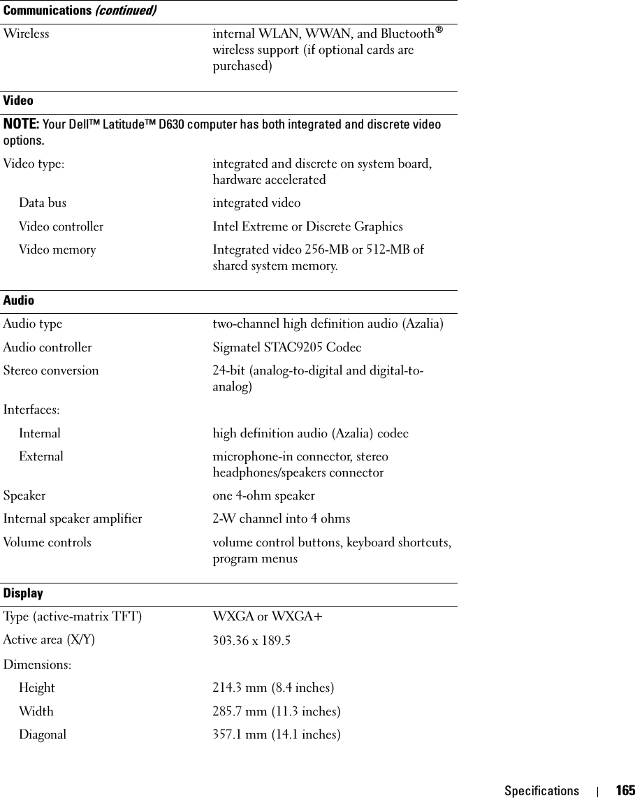 Specifications 165Wireless internal WLAN, WWAN, and Bluetooth® wireless support (if optional cards are purchased)Video NOTE: Your Dell™ Latitude™ D630 computer has both integrated and discrete video options.Video type: integrated and discrete on system board, hardware acceleratedData busintegrated videoVideo controllerIntel Extreme or Discrete GraphicsVideo memoryIntegrated video 256-MB or 512-MB of shared system memory.AudioAudio type two-channel high definition audio (Azalia) Audio controller Sigmatel STAC9205 CodecStereo conversion 24-bit (analog-to-digital and digital-to-analog)Interfaces:Internalhigh definition audio (Azalia) codecExternalmicrophone-in connector, stereo headphones/speakers connectorSpeaker one 4-ohm speakerInternal speaker amplifier 2-W channel into 4 ohmsVolume controls volume control buttons, keyboard shortcuts, program menusDisplayType (active-matrix TFT) WXGA or WXGA+Active area (X/Y) 303.36 x 189.5Dimensions:Height214.3 mm (8.4 inches)Width285.7 mm (11.3 inches)Diagonal357.1 mm (14.1 inches)Communications (continued)