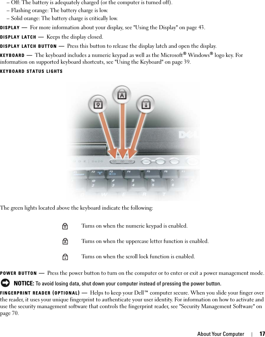 About Your Computer 17– Off: The battery is adequately charged (or the computer is turned off).– Flashing orange: The battery charge is low.– Solid orange: The battery charge is critically low.DISPLAY —For more information about your display, see &quot;Using the Display&quot; on page 43.DISPLAY LATCH —Keeps the display closed.DISPLAY LATCH BUTTON —Press this button to release the display latch and open the display.KEYBOARD —The keyboard includes a numeric keypad as well as the Microsoft® Windows® logo key. For information on supported keyboard shortcuts, see &quot;Using the Keyboard&quot; on page 39.KEYBOARD STATUS LIGHTSThe green lights located above the keyboard indicate the following:POWER BUTTON —Press the power button to turn on the computer or to enter or exit a power management mode. NOTICE: To avoid losing data, shut down your computer instead of pressing the power button.FINGERPRINT READER (OPTIONAL)—Helps to keep your Dell™ computer secure. When you slide your finger over the reader, it uses your unique fingerprint to authenticate your user identity. For information on how to activate and use the security management software that controls the fingerprint reader, see &quot;Security Management Software&quot; on page 70.Turns on when the numeric keypad is enabled.Turns on when the uppercase letter function is enabled.Turns on when the scroll lock function is enabled.9A