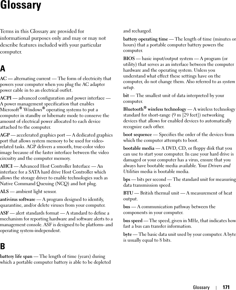 Glossary 171GlossaryTerms in this Glossary are provided for informational purposes only and may or may not describe features included with your particular computer.AAC — alternating current — The form of electricity that powers your computer when you plug the AC adapter power cable in to an electrical outlet.ACPI — advanced configuration and power interface — A power management specification that enables Microsoft® Windows® operating systems to put a computer in standby or hibernate mode to conserve the amount of electrical power allocated to each device attached to the computer.AGP — accelerated graphics port — A dedicated graphics port that allows system memory to be used for video-related tasks. AGP delivers a smooth, true-color video image because of the faster interface between the video circuitry and the computer memory.AHCI — Advanced Host Controller Interface — An interface for a SATA hard drive Host Controller which allows the storage driver to enable technologies such as Native Command Queuing (NCQ) and hot plug.ALS — ambient light sensor.antivirus software — A program designed to identify, quarantine, and/or delete viruses from your computer.ASF — alert standards format — A standard to define a mechanism for reporting hardware and software alerts to a management console. ASF is designed to be platform- and operating system-independent.Bbattery life span — The length of time (years) during which a portable computer battery is able to be depleted and recharged.battery operating time — The length of time (minutes or hours) that a portable computer battery powers the computer.BIOS — basic input/output system — A program (or utility) that serves as an interface between the computer hardware and the operating system. Unless you understand what effect these settings have on the computer, do not change them. Also referred to as system setup.bit — The smallest unit of data interpreted by your computer.Bluetooth® wireless technology — A wireless technology standard for short-range (9 m [29 feet]) networking devices that allows for enabled devices to automatically recognize each other.boot sequence — Specifies the order of the devices from which the computer attempts to boot.bootable media — A DVD, CD, or floppy disk that you can use to start your computer. In case your hard drive is damaged or your computer has a virus, ensure that you always have bootable media available. Your Drivers and Utilities media is bootable media.bps — bits per second — The standard unit for measuring data transmission speed.BTU — British thermal unit — A measurement of heat output.bus — A communication pathway between the components in your computer.bus speed — The speed, given in MHz, that indicates how fast a bus can transfer information.byte — The basic data unit used by your computer. A byte is usually equal to 8 bits.