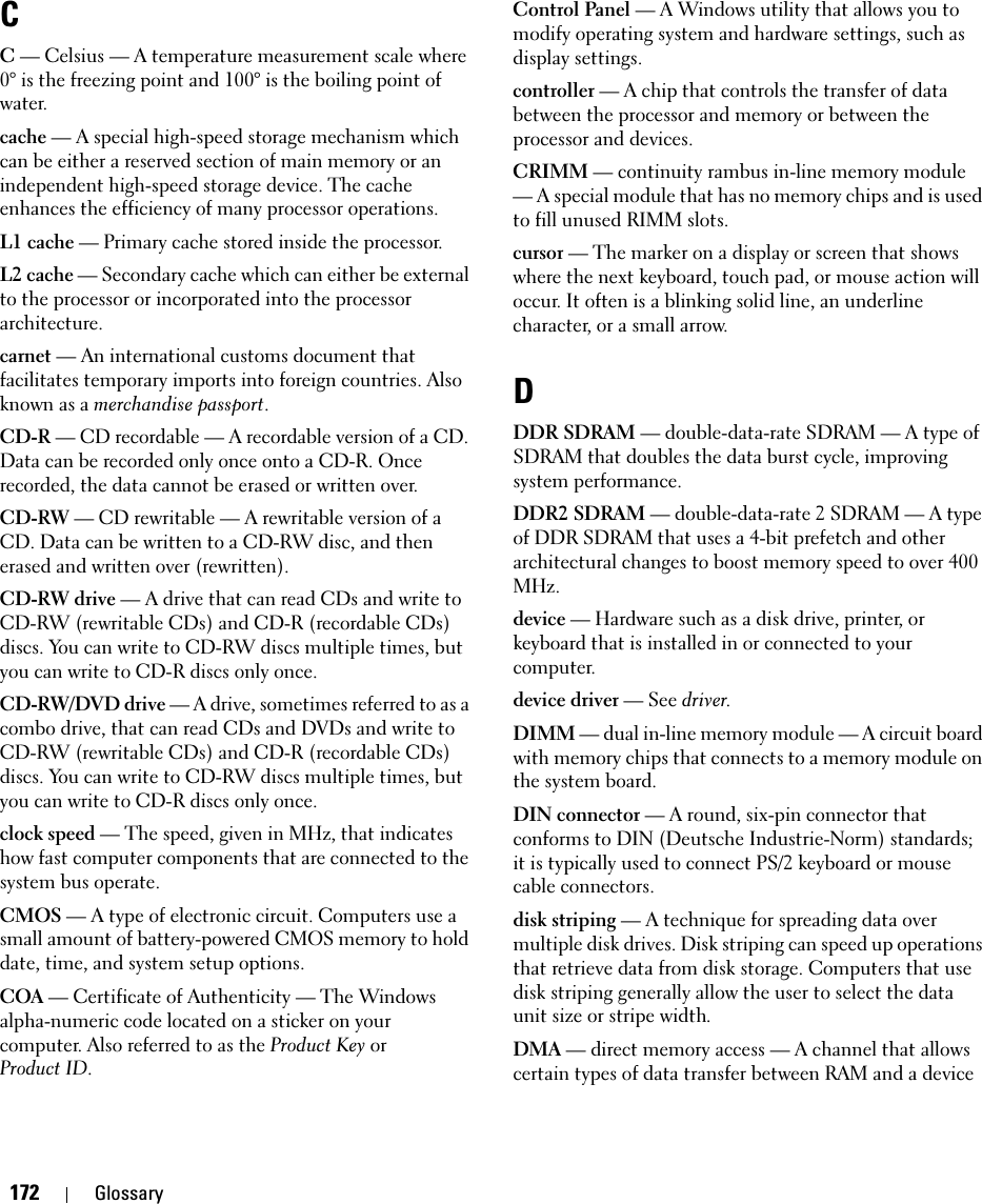 172 GlossaryCC — Celsius — A temperature measurement scale where 0° is the freezing point and 100° is the boiling point of water.cache — A special high-speed storage mechanism which can be either a reserved section of main memory or an independent high-speed storage device. The cache enhances the efficiency of many processor operations.L1 cache — Primary cache stored inside the processor.L2 cache — Secondary cache which can either be external to the processor or incorporated into the processor architecture.carnet — An international customs document that facilitates temporary imports into foreign countries. Also known as a merchandise passport.CD-R — CD recordable — A recordable version of a CD. Data can be recorded only once onto a CD-R. Once recorded, the data cannot be erased or written over.CD-RW — CD rewritable — A rewritable version of a CD. Data can be written to a CD-RW disc, and then erased and written over (rewritten).CD-RW drive — A drive that can read CDs and write to CD-RW (rewritable CDs) and CD-R (recordable CDs) discs. You can write to CD-RW discs multiple times, but you can write to CD-R discs only once.CD-RW/DVD drive — A drive, sometimes referred to as a combo drive, that can read CDs and DVDs and write to CD-RW (rewritable CDs) and CD-R (recordable CDs) discs. You can write to CD-RW discs multiple times, but you can write to CD-R discs only once.clock speed — The speed, given in MHz, that indicates how fast computer components that are connected to the system bus operate. CMOS — A type of electronic circuit. Computers use a small amount of battery-powered CMOS memory to hold date, time, and system setup options. COA — Certificate of Authenticity — The Windows alpha-numeric code located on a sticker on your computer. Also referred to as the Product Key orProduct ID.Control Panel — A Windows utility that allows you to modify operating system and hardware settings, such as display settings.controller — A chip that controls the transfer of data between the processor and memory or between the processor and devices.CRIMM — continuity rambus in-line memory module — A special module that has no memory chips and is used to fill unused RIMM slots.cursor — The marker on a display or screen that shows where the next keyboard, touch pad, or mouse action will occur. It often is a blinking solid line, an underline character, or a small arrow.DDDR SDRAM — double-data-rate SDRAM — A type of SDRAM that doubles the data burst cycle, improving system performance.DDR2 SDRAM — double-data-rate 2 SDRAM — A type of DDR SDRAM that uses a 4-bit prefetch and other architectural changes to boost memory speed to over 400 MHz.device — Hardware such as a disk drive, printer, or keyboard that is installed in or connected to your computer.device driver — See driver.DIMM — dual in-line memory module — A circuit board with memory chips that connects to a memory module on the system board.DIN connector — A round, six-pin connector that conforms to DIN (Deutsche Industrie-Norm) standards; it is typically used to connect PS/2 keyboard or mouse cable connectors.disk striping — A technique for spreading data over multiple disk drives. Disk striping can speed up operations that retrieve data from disk storage. Computers that use disk striping generally allow the user to select the data unit size or stripe width. DMA — direct memory access — A channel that allows certain types of data transfer between RAM and a device 