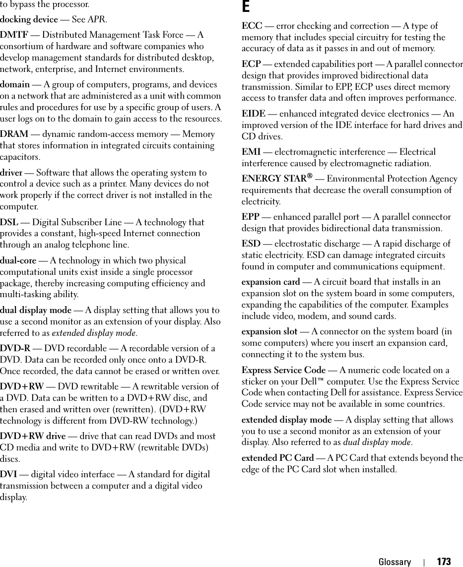 Glossary 173to bypass the processor.docking device — See APR.DMTF — Distributed Management Task Force — A consortium of hardware and software companies who develop management standards for distributed desktop, network, enterprise, and Internet environments.domain — A group of computers, programs, and devices on a network that are administered as a unit with common rules and procedures for use by a specific group of users. A user logs on to the domain to gain access to the resources.DRAM — dynamic random-access memory — Memory that stores information in integrated circuits containing capacitors.driver — Software that allows the operating system to control a device such as a printer. Many devices do not work properly if the correct driver is not installed in the computer.DSL — Digital Subscriber Line — A technology that provides a constant, high-speed Internet connection through an analog telephone line. dual-core — A technology in which two physical computational units exist inside a single processor package, thereby increasing computing efficiency and multi-tasking ability.dual display mode — A display setting that allows you to use a second monitor as an extension of your display. Also referred to as extended display mode.DVD-R — DVD recordable — A recordable version of a DVD. Data can be recorded only once onto a DVD-R. Once recorded, the data cannot be erased or written over.DVD+RW — DVD rewritable — A rewritable version of a DVD. Data can be written to a DVD+RW disc, and then erased and written over (rewritten). (DVD+RW technology is different from DVD-RW technology.)DVD+RW drive — drive that can read DVDs and most CD media and write to DVD+RW (rewritable DVDs) discs.DVI — digital video interface — A standard for digital transmission between a computer and a digital video display.EECC — error checking and correction — A type of memory that includes special circuitry for testing the accuracy of data as it passes in and out of memory.ECP — extended capabilities port — A parallel connector design that provides improved bidirectional data transmission. Similar to EPP, ECP uses direct memory access to transfer data and often improves performance.EIDE — enhanced integrated device electronics — An improved version of the IDE interface for hard drives and CD drives.EMI — electromagnetic interference — Electrical interference caused by electromagnetic radiation.ENERGY STAR® — Environmental Protection Agency requirements that decrease the overall consumption of electricity.EPP — enhanced parallel port — A parallel connector design that provides bidirectional data transmission.ESD — electrostatic discharge — A rapid discharge of static electricity. ESD can damage integrated circuits found in computer and communications equipment.expansion card — A circuit board that installs in an expansion slot on the system board in some computers, expanding the capabilities of the computer. Examples include video, modem, and sound cards.expansion slot — A connector on the system board (in some computers) where you insert an expansion card, connecting it to the system bus.Express Service Code — A numeric code located on a sticker on your Dell™ computer. Use the Express Service Code when contacting Dell for assistance. Express Service Code service may not be available in some countries.extended display mode — A display setting that allows you to use a second monitor as an extension of your display. Also referred to as dual display mode.extended PC Card — A PC Card that extends beyond the edge of the PC Card slot when installed.