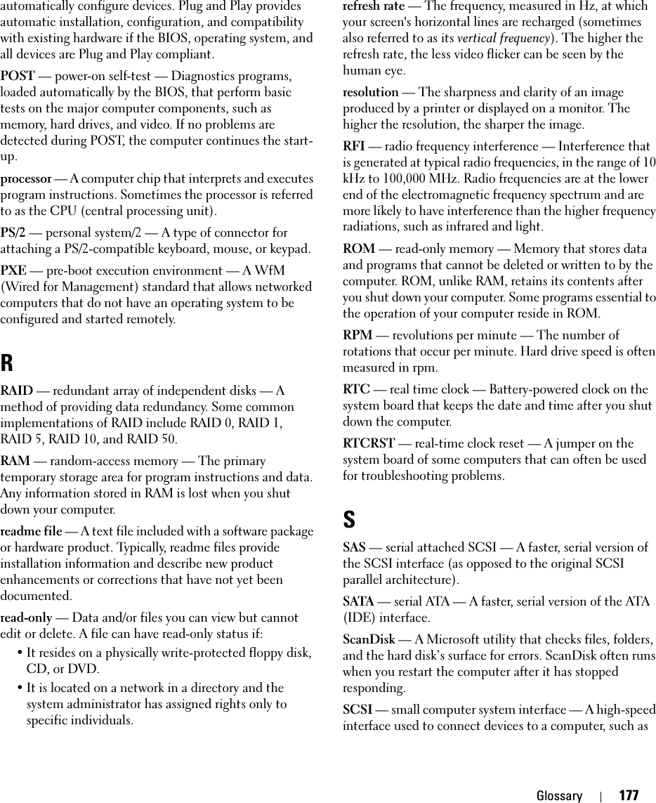 Glossary 177automatically configure devices. Plug and Play provides automatic installation, configuration, and compatibility with existing hardware if the BIOS, operating system, and all devices are Plug and Play compliant.POST — power-on self-test — Diagnostics programs, loaded automatically by the BIOS, that perform basic tests on the major computer components, such as memory, hard drives, and video. If no problems are detected during POST, the computer continues the start-up.processor — A computer chip that interprets and executes program instructions. Sometimes the processor is referred to as the CPU (central processing unit).PS/2 — personal system/2 — A type of connector for attaching a PS/2-compatible keyboard, mouse, or keypad.PXE — pre-boot execution environment — A WfM (Wired for Management) standard that allows networked computers that do not have an operating system to be configured and started remotely.RRAID — redundant array of independent disks — A method of providing data redundancy. Some common implementations of RAID include RAID 0, RAID 1, RAID 5, RAID 10, and RAID 50.RAM — random-access memory — The primary temporary storage area for program instructions and data. Any information stored in RAM is lost when you shut down your computer.readme file — A text file included with a software package or hardware product. Typically, readme files provide installation information and describe new product enhancements or corrections that have not yet been documented.read-only — Data and/or files you can view but cannot edit or delete. A file can have read-only status if:• It resides on a physically write-protected floppy disk, CD, or DVD.• It is located on a network in a directory and the system administrator has assigned rights only to specific individuals.refresh rate — The frequency, measured in Hz, at which your screen&apos;s horizontal lines are recharged (sometimes also referred to as its vertical frequency). The higher the refresh rate, the less video flicker can be seen by the human eye.resolution — The sharpness and clarity of an image produced by a printer or displayed on a monitor. The higher the resolution, the sharper the image.RFI — radio frequency interference — Interference that is generated at typical radio frequencies, in the range of 10 kHz to 100,000 MHz. Radio frequencies are at the lower end of the electromagnetic frequency spectrum and are more likely to have interference than the higher frequency radiations, such as infrared and light.ROM — read-only memory — Memory that stores data and programs that cannot be deleted or written to by the computer. ROM, unlike RAM, retains its contents after you shut down your computer. Some programs essential to the operation of your computer reside in ROM.RPM — revolutions per minute — The number of rotations that occur per minute. Hard drive speed is often measured in rpm.RTC — real time clock — Battery-powered clock on the system board that keeps the date and time after you shut down the computer.RTCRST — real-time clock reset — A jumper on the system board of some computers that can often be used for troubleshooting problems.SSAS — serial attached SCSI — A faster, serial version of the SCSI interface (as opposed to the original SCSI parallel architecture).SATA — serial ATA — A faster, serial version of the ATA (IDE) interface.ScanDisk — A Microsoft utility that checks files, folders, and the hard disk’s surface for errors. ScanDisk often runs when you restart the computer after it has stopped responding.SCSI — small computer system interface — A high-speed interface used to connect devices to a computer, such as 