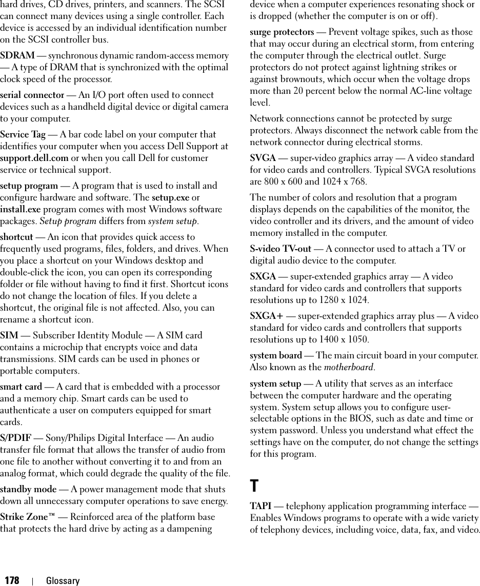 178 Glossaryhard drives, CD drives, printers, and scanners. The SCSI can connect many devices using a single controller. Each device is accessed by an individual identification number on the SCSI controller bus.SDRAM — synchronous dynamic random-access memory — A type of DRAM that is synchronized with the optimal clock speed of the processor.serial connector — An I/O port often used to connect devices such as a handheld digital device or digital camera to your computer.Service Tag — A bar code label on your computer that identifies your computer when you access Dell Support at support.dell.com or when you call Dell for customer service or technical support.setup program — A program that is used to install and configure hardware and software. The setup.exe or install.exe program comes with most Windows software packages. Setup program differs from system setup.shortcut — An icon that provides quick access to frequently used programs, files, folders, and drives. When you place a shortcut on your Windows desktop and double-click the icon, you can open its corresponding folder or file without having to find it first. Shortcut icons do not change the location of files. If you delete a shortcut, the original file is not affected. Also, you can rename a shortcut icon.SIM — Subscriber Identity Module — A SIM card contains a microchip that encrypts voice and data transmissions. SIM cards can be used in phones or portable computers.smart card — A card that is embedded with a processor and a memory chip. Smart cards can be used to authenticate a user on computers equipped for smart cards.S/PDIF — Sony/Philips Digital Interface — An audio transfer file format that allows the transfer of audio from one file to another without converting it to and from an analog format, which could degrade the quality of the file.standby mode — A power management mode that shuts down all unnecessary computer operations to save energy.Strike Zone™ — Reinforced area of the platform base that protects the hard drive by acting as a dampening device when a computer experiences resonating shock or is dropped (whether the computer is on or off).surge protectors — Prevent voltage spikes, such as those that may occur during an electrical storm, from entering the computer through the electrical outlet. Surge protectors do not protect against lightning strikes or against brownouts, which occur when the voltage drops more than 20 percent below the normal AC-line voltage level.Network connections cannot be protected by surge protectors. Always disconnect the network cable from the network connector during electrical storms.SVGA — super-video graphics array — A video standard for video cards and controllers. Typical SVGA resolutions are 800 x 600 and 1024 x 768.The number of colors and resolution that a program displays depends on the capabilities of the monitor, the video controller and its drivers, and the amount of video memory installed in the computer.S-video TV-out — A connector used to attach a TV or digital audio device to the computer.SXGA — super-extended graphics array — A video standard for video cards and controllers that supports resolutions up to 1280 x 1024.SXGA+ — super-extended graphics array plus — A video standard for video cards and controllers that supports resolutions up to 1400 x 1050.system board — The main circuit board in your computer. Also known as the motherboard.system setup — A utility that serves as an interface between the computer hardware and the operating system. System setup allows you to configure user-selectable options in the BIOS, such as date and time or system password. Unless you understand what effect the settings have on the computer, do not change the settings for this program.TTAPI — telephony application programming interface — Enables Windows programs to operate with a wide variety of telephony devices, including voice, data, fax, and video.