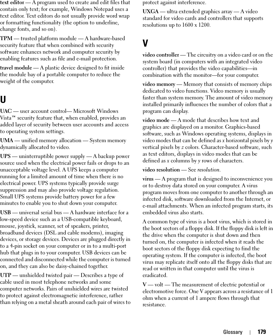 Glossary 179text editor — A program used to create and edit files that contain only text; for example, Windows Notepad uses a text editor. Text editors do not usually provide word wrap or formatting functionality (the option to underline, change fonts, and so on).TPM — trusted platform module — A hardware-based security feature that when combined with security software enhances network and computer security by enabling features such as file and e-mail protection.travel module — A plastic device designed to fit inside the module bay of a portable computer to reduce the weight of the computer.UUAC — user account control— Microsoft Windows Vista™ security feature that, when enabled, provides an added layer of security between user accounts and access to operating system settings.UMA — unified memory allocation — System memory dynamically allocated to video.UPS — uninterruptible power supply — A backup power source used when the electrical power fails or drops to an unacceptable voltage level. A UPS keeps a computer running for a limited amount of time when there is no electrical power. UPS systems typically provide surge suppression and may also provide voltage regulation. Small UPS systems provide battery power for a few minutes to enable you to shut down your computer.USB — universal serial bus — A hardware interface for a low-speed device such as a USB-compatible keyboard, mouse, joystick, scanner, set of speakers, printer, broadband devices (DSL and cable modems), imaging devices, or storage devices. Devices are plugged directly in to a 4-pin socket on your computer or in to a multi-port hub that plugs in to your computer. USB devices can be connected and disconnected while the computer is turned on, and they can also be daisy-chained together.UTP — unshielded twisted pair — Describes a type of cable used in most telephone networks and some computer networks. Pairs of unshielded wires are twisted to protect against electromagnetic interference, rather than relying on a metal sheath around each pair of wires to protect against interference.UXGA — ultra extended graphics array — A video standard for video cards and controllers that supports resolutions up to 1600 x 1200.Vvideo controller — The circuitry on a video card or on the system board (in computers with an integrated video controller) that provides the video capabilities—in combination with the monitor—for your computer.video memory — Memory that consists of memory chips dedicated to video functions. Video memory is usually faster than system memory. The amount of video memory installed primarily influences the number of colors that a program can display.video mode — A mode that describes how text and graphics are displayed on a monitor. Graphics-based software, such as Windows operating systems, displays in video modes that can be defined as x horizontal pixels by y vertical pixels by z colors. Character-based software, such as text editors, displays in video modes that can be defined as x columns by y rows of characters.video resolution — See resolution.virus — A program that is designed to inconvenience you or to destroy data stored on your computer. A virus program moves from one computer to another through an infected disk, software downloaded from the Internet, or e-mail attachments. When an infected program starts, its embedded virus also starts.A common type of virus is a boot virus, which is stored in the boot sectors of a floppy disk. If the floppy disk is left in the drive when the computer is shut down and then turned on, the computer is infected when it reads the boot sectors of the floppy disk expecting to find the operating system. If the computer is infected, the boot virus may replicate itself onto all the floppy disks that are read or written in that computer until the virus is eradicated.V — volt — The measurement of electric potential or electromotive force. One V appears across a resistance of 1 ohm when a current of 1 ampere flows through that resistance.