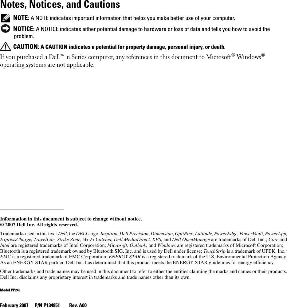 Notes, Notices, and Cautions NOTE: A NOTE indicates important information that helps you make better use of your computer. NOTICE: A NOTICE indicates either potential damage to hardware or loss of data and tells you how to avoid the problem. CAUTION: A CAUTION indicates a potential for property damage, personal injury, or death.If you purchased a Dell™ n Series computer, any references in this document to Microsoft® Windows® operating systems are not applicable.____________________Information in this document is subject to change without notice.© 2007 Dell Inc. All rights reserved.Trademarks used in this text: Dell, the DELL logo, Inspiron, Dell Precision, Dimension, OptiPlex, Latitude, PowerEdge, PowerVault, PowerApp, ExpressCharge, TravelLite, Strike Zone, Wi-Fi Catcher, Dell MediaDirect, XPS, and Dell OpenManage are trademarks of Dell Inc.; Core and Intel are registered trademarks of Intel Corporation; Microsoft, Outlook, and Windows are registered trademarks of Microsoft Corporation; Bluetooth is a registered trademark owned by Bluetooth SIG, Inc. and is used by Dell under license; TouchStrip is a trademark of UPEK, Inc.; EMC is a registered trademark of EMC Corporation; ENERGY STAR is a registered trademark of the U.S. Environmental Protection Agency. As an ENERGY STAR partner, Dell Inc. has determined that this product meets the ENERGY STAR guidelines for energy efficiency.Other trademarks and trade names may be used in this document to refer to either the entities claiming the marks and names or their products. Dell Inc. disclaims any proprietary interest in trademarks and trade names other than its own.Model PP24LFebruary 2007 P/N P134851 Rev. A00