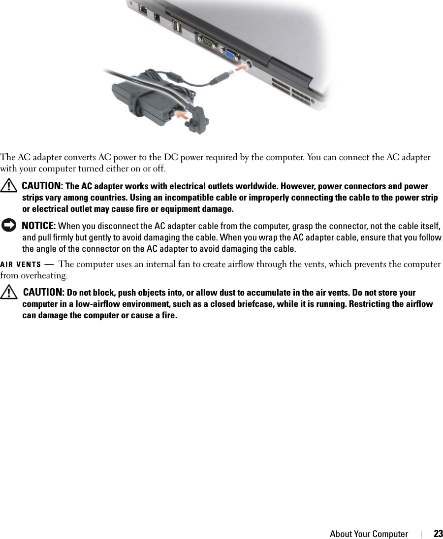 About Your Computer 23The AC adapter converts AC power to the DC power required by the computer. You can connect the AC adapter with your computer turned either on or off. CAUTION: The AC adapter works with electrical outlets worldwide. However, power connectors and power strips vary among countries. Using an incompatible cable or improperly connecting the cable to the power strip or electrical outlet may cause fire or equipment damage. NOTICE: When you disconnect the AC adapter cable from the computer, grasp the connector, not the cable itself, and pull firmly but gently to avoid damaging the cable. When you wrap the AC adapter cable, ensure that you follow the angle of the connector on the AC adapter to avoid damaging the cable.AIR VENTS —The computer uses an internal fan to create airflow through the vents, which prevents the computer from overheating. CAUTION: Do not block, push objects into, or allow dust to accumulate in the air vents. Do not store your computer in a low-airflow environment, such as a closed briefcase, while it is running. Restricting the airflow can damage the computer or cause a fire.1