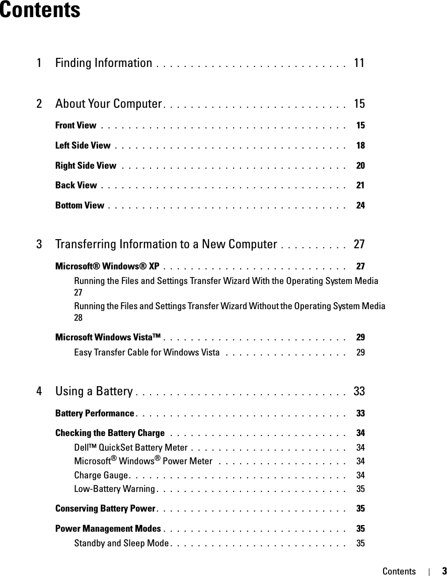 Contents 3Contents1 Finding Information . . . . . . . . . . . . . . . . . . . . . . . . . . . .  112 About Your Computer . . . . . . . . . . . . . . . . . . . . . . . . . . .  15Front View . . . . . . . . . . . . . . . . . . . . . . . . . . . . . . . . . . . .   15Left Side View . . . . . . . . . . . . . . . . . . . . . . . . . . . . . . . . . .   18Right Side View  . . . . . . . . . . . . . . . . . . . . . . . . . . . . . . . . .   20Back View . . . . . . . . . . . . . . . . . . . . . . . . . . . . . . . . . . . .   21Bottom View . . . . . . . . . . . . . . . . . . . . . . . . . . . . . . . . . . .   243 Transferring Information to a New Computer . . . . . . . . . .  27Microsoft® Windows® XP . . . . . . . . . . . . . . . . . . . . . . . . . . .   27Running the Files and Settings Transfer Wizard With the Operating System Media  27Running the Files and Settings Transfer Wizard Without the Operating System Media  28Microsoft Windows Vista™ . . . . . . . . . . . . . . . . . . . . . . . . . . .   29Easy Transfer Cable for Windows Vista  . . . . . . . . . . . . . . . . . .   294 Using a Battery . . . . . . . . . . . . . . . . . . . . . . . . . . . . . . .  33Battery Performance . . . . . . . . . . . . . . . . . . . . . . . . . . . . . . .   33Checking the Battery Charge  . . . . . . . . . . . . . . . . . . . . . . . . . .   34Dell™ QuickSet Battery Meter . . . . . . . . . . . . . . . . . . . . . . .   34Microsoft® Windows® Power Meter  . . . . . . . . . . . . . . . . . . .   34Charge Gauge. . . . . . . . . . . . . . . . . . . . . . . . . . . . . . . .   34Low-Battery Warning . . . . . . . . . . . . . . . . . . . . . . . . . . . .   35Conserving Battery Power . . . . . . . . . . . . . . . . . . . . . . . . . . . .   35Power Management Modes . . . . . . . . . . . . . . . . . . . . . . . . . . .   35Standby and Sleep Mode . . . . . . . . . . . . . . . . . . . . . . . . . .   35