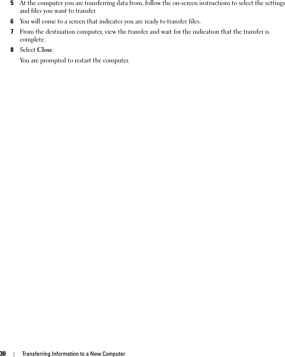 30 Transferring Information to a New Computer5At the computer you are transferring data from, follow the on-screen instructions to select the settings and files you want to transfer.6You will come to a screen that indicates you are ready to transfer files.7From the destination computer, view the transfer and wait for the indication that the transfer is complete.8Select Close.You are prompted to restart the computer.