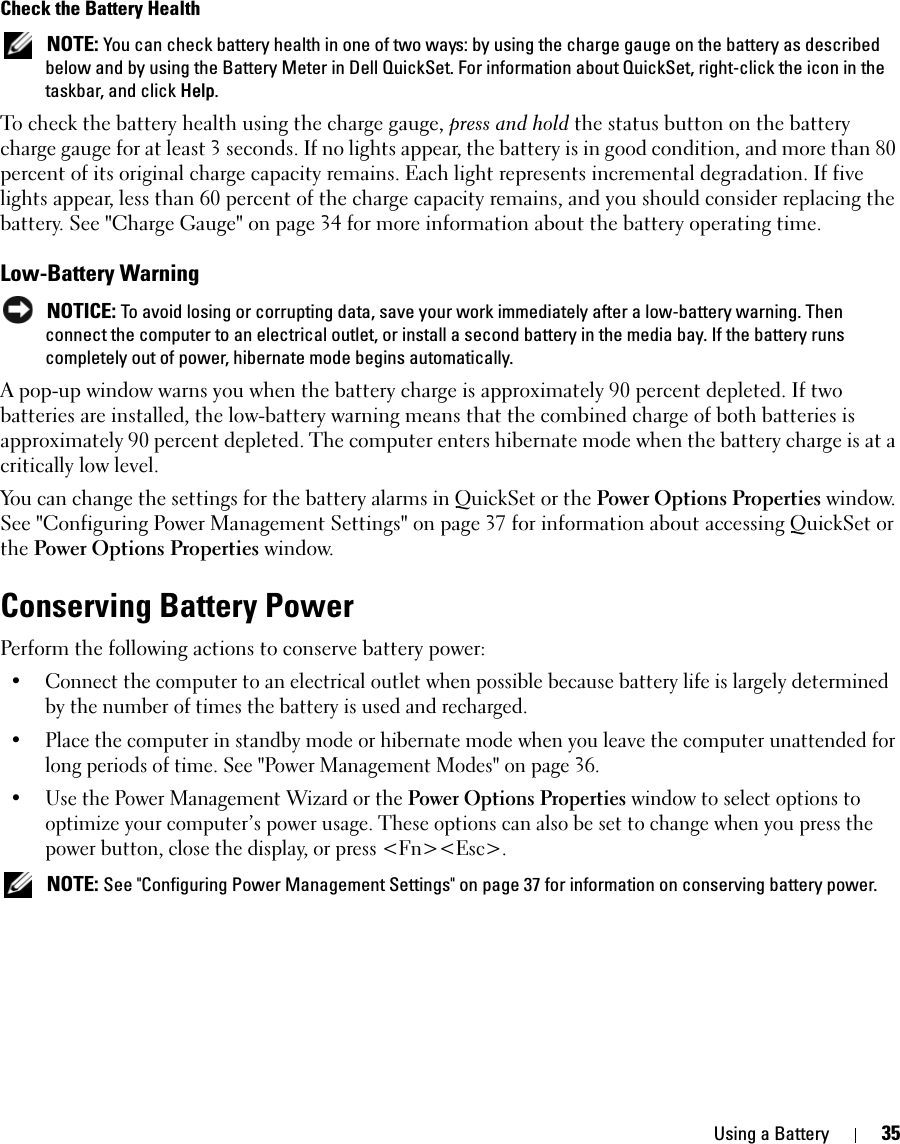 Using a Battery 35Check the Battery Health NOTE: You can check battery health in one of two ways: by using the charge gauge on the battery as described below and by using the Battery Meter in Dell QuickSet. For information about QuickSet, right-click the icon in the taskbar, and click Help.To check the battery health using the charge gauge, press and hold the status button on the battery charge gauge for at least 3 seconds. If no lights appear, the battery is in good condition, and more than 80 percent of its original charge capacity remains. Each light represents incremental degradation. If five lights appear, less than 60 percent of the charge capacity remains, and you should consider replacing the battery. See &quot;Charge Gauge&quot; on page 34 for more information about the battery operating time.Low-Battery Warning NOTICE: To avoid losing or corrupting data, save your work immediately after a low-battery warning. Then connect the computer to an electrical outlet, or install a second battery in the media bay. If the battery runs completely out of power, hibernate mode begins automatically.A pop-up window warns you when the battery charge is approximately 90 percent depleted. If two batteries are installed, the low-battery warning means that the combined charge of both batteries is approximately 90 percent depleted. The computer enters hibernate mode when the battery charge is at a critically low level.You can change the settings for the battery alarms in QuickSet or the Power Options Properties window. See &quot;Configuring Power Management Settings&quot; on page 37 for information about accessing QuickSet or the Power Options Properties window.Conserving Battery PowerPerform the following actions to conserve battery power:• Connect the computer to an electrical outlet when possible because battery life is largely determined by the number of times the battery is used and recharged.• Place the computer in standby mode or hibernate mode when you leave the computer unattended for long periods of time. See &quot;Power Management Modes&quot; on page 36.• Use the Power Management Wizard or the Power Options Properties window to select options to optimize your computer’s power usage. These options can also be set to change when you press the power button, close the display, or press &lt;Fn&gt;&lt;Esc&gt;. NOTE: See &quot;Configuring Power Management Settings&quot; on page 37 for information on conserving battery power.