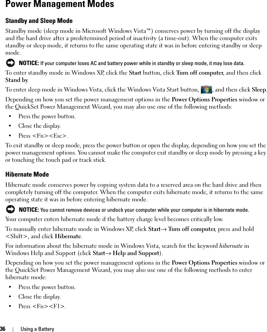 36 Using a BatteryPower Management ModesStandby and Sleep ModeStandby mode (sleep mode in Microsoft Windows Vista™) conserves power by turning off the display and the hard drive after a predetermined period of inactivity (a time-out). When the computer exits standby or sleep mode, it returns to the same operating state it was in before entering standby or sleep mode. NOTICE: If your computer loses AC and battery power while in standby or sleep mode, it may lose data.To enter standby mode in Windows XP, click the Start button, click Turn off computer, and then click Stand by. To enter sleep mode in Windows Vista, click the Windows Vista Start button,  , and then click Sleep.Depending on how you set the power management options in the Power Options Properties window or the QuickSet Power Management Wizard, you may also use one of the following methods:• Press the power button.• Close the display.• Press &lt;Fn&gt;&lt;Esc&gt;.To exit standby or sleep mode, press the power button or open the display, depending on how you set the power management options. You cannot make the computer exit standby or sleep mode by pressing a key or touching the touch pad or track stick.Hibernate ModeHibernate mode conserves power by copying system data to a reserved area on the hard drive and then completely turning off the computer. When the computer exits hibernate mode, it returns to the same operating state it was in before entering hibernate mode. NOTICE: You cannot remove devices or undock your computer while your computer is in hibernate mode.Your computer enters hibernate mode if the battery charge level becomes critically low.To manually enter hibernate mode in Windows XP, click Start→ Turn off computer, press and hold &lt;Shift&gt;, and click Hibernate.For information about the hibernate mode in Windows Vista, search for the keyword hibernate in Windows Help and Support (click Start→ Help and Support).Depending on how you set the power management options in the Power Options Properties window or the QuickSet Power Management Wizard, you may also use one of the following methods to enter hibernate mode:• Press the power button.• Close the display.• Press &lt;Fn&gt;&lt;F1&gt;.