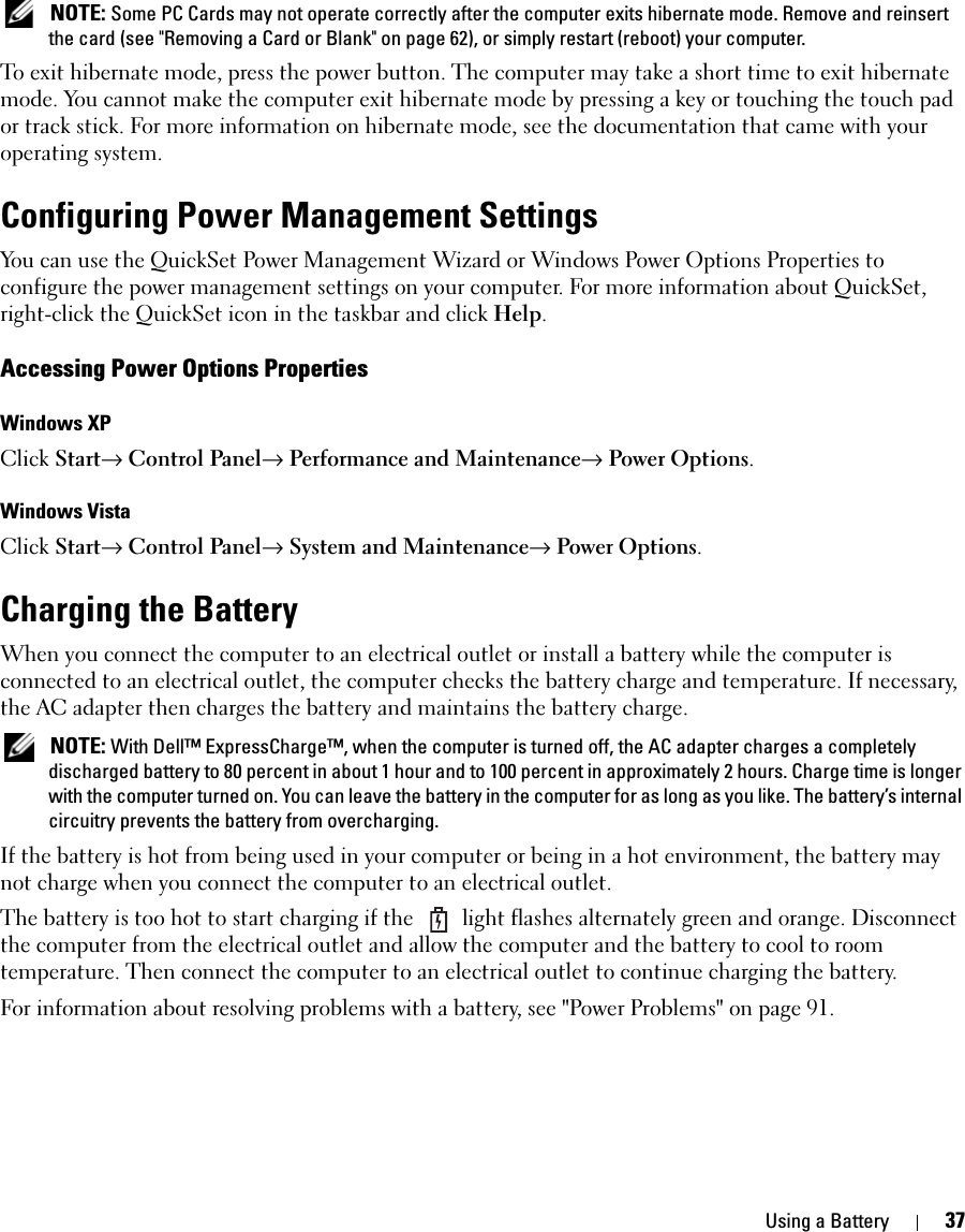 Using a Battery 37 NOTE: Some PC Cards may not operate correctly after the computer exits hibernate mode. Remove and reinsert the card (see &quot;Removing a Card or Blank&quot; on page 62), or simply restart (reboot) your computer.To exit hibernate mode, press the power button. The computer may take a short time to exit hibernate mode. You cannot make the computer exit hibernate mode by pressing a key or touching the touch pad or track stick. For more information on hibernate mode, see the documentation that came with your operating system.Configuring Power Management SettingsYou can use the QuickSet Power Management Wizard or Windows Power Options Properties to configure the power management settings on your computer. For more information about QuickSet, right-click the QuickSet icon in the taskbar and click Help.Accessing Power Options PropertiesWindows XPClick Start→ Control Panel→ Performance and Maintenance→ Power Options.Windows VistaClick Start→ Control Panel→ System and Maintenance→ Power Options.Charging the BatteryWhen you connect the computer to an electrical outlet or install a battery while the computer is connected to an electrical outlet, the computer checks the battery charge and temperature. If necessary, the AC adapter then charges the battery and maintains the battery charge. NOTE: With Dell™ ExpressCharge™, when the computer is turned off, the AC adapter charges a completely discharged battery to 80 percent in about 1 hour and to 100 percent in approximately 2 hours. Charge time is longer with the computer turned on. You can leave the battery in the computer for as long as you like. The battery’s internal circuitry prevents the battery from overcharging.If the battery is hot from being used in your computer or being in a hot environment, the battery may not charge when you connect the computer to an electrical outlet.The battery is too hot to start charging if the   light flashes alternately green and orange. Disconnect the computer from the electrical outlet and allow the computer and the battery to cool to room temperature. Then connect the computer to an electrical outlet to continue charging the battery.For information about resolving problems with a battery, see &quot;Power Problems&quot; on page 91.