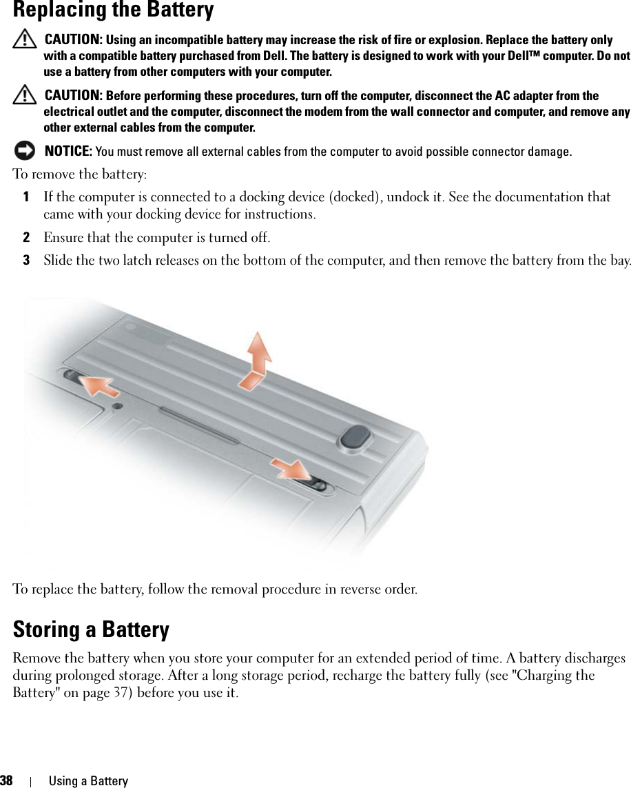 38 Using a BatteryReplacing the Battery CAUTION: Using an incompatible battery may increase the risk of fire or explosion. Replace the battery only with a compatible battery purchased from Dell. The battery is designed to work with your Dell™ computer. Do not use a battery from other computers with your computer.  CAUTION: Before performing these procedures, turn off the computer, disconnect the AC adapter from the electrical outlet and the computer, disconnect the modem from the wall connector and computer, and remove any other external cables from the computer. NOTICE: You must remove all external cables from the computer to avoid possible connector damage.To remove the battery:1If the computer is connected to a docking device (docked), undock it. See the documentation that came with your docking device for instructions.2Ensure that the computer is turned off.3Slide the two latch releases on the bottom of the computer, and then remove the battery from the bay.To replace the battery, follow the removal procedure in reverse order.Storing a BatteryRemove the battery when you store your computer for an extended period of time. A battery discharges during prolonged storage. After a long storage period, recharge the battery fully (see &quot;Charging the Battery&quot; on page 37) before you use it.