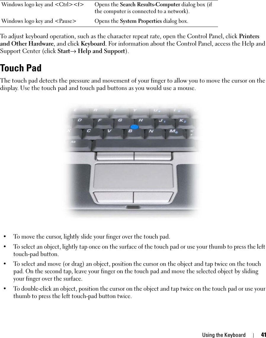 Using the Keyboard 41To adjust keyboard operation, such as the character repeat rate, open the Control Panel, click Printers and Other Hardware, and click Keyboard. For information about the Control Panel, access the Help and Support Center (click Start→ Help and Support).Touch PadThe touch pad detects the pressure and movement of your finger to allow you to move the cursor on the display. Use the touch pad and touch pad buttons as you would use a mouse.• To move the cursor, lightly slide your finger over the touch pad.• To select an object, lightly tap once on the surface of the touch pad or use your thumb to press the left touch-pad button.• To select and move (or drag) an object, position the cursor on the object and tap twice on the touch pad. On the second tap, leave your finger on the touch pad and move the selected object by sliding your finger over the surface. • To double-click an object, position the cursor on the object and tap twice on the touch pad or use your thumb to press the left touch-pad button twice.Windows logo key and &lt;Ctrl&gt;&lt;f&gt; Opens the Search Results-Computer dialog box (if the computer is connected to a network).Windows logo key and &lt;Pause&gt; Opens the System Properties dialog box.