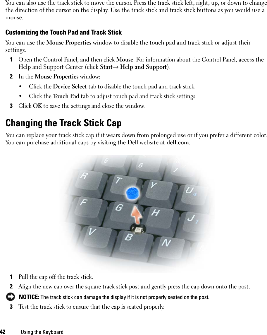 42 Using the KeyboardYou can also use the track stick to move the cursor. Press the track stick left, right, up, or down to change the direction of the cursor on the display. Use the track stick and track stick buttons as you would use a mouse.Customizing the Touch Pad and Track StickYou can use the Mouse Properties window to disable the touch pad and track stick or adjust their settings.1Open the Control Panel, and then click Mouse. For information about the Control Panel, access the Help and Support Center (click Start→ Help and Support).2In the Mouse Properties window:• Click the Device Select tab to disable the touch pad and track stick. • Click the Touch Pad tab to adjust touch pad and track stick settings. 3Click OK to save the settings and close the window.Changing the Track Stick CapYou can replace your track stick cap if it wears down from prolonged use or if you prefer a different color. You can purchase additional caps by visiting the Dell website at dell.com.1Pull the cap off the track stick.2Align the new cap over the square track stick post and gently press the cap down onto the post. NOTICE: The track stick can damage the display if it is not properly seated on the post.3Test the track stick to ensure that the cap is seated properly.