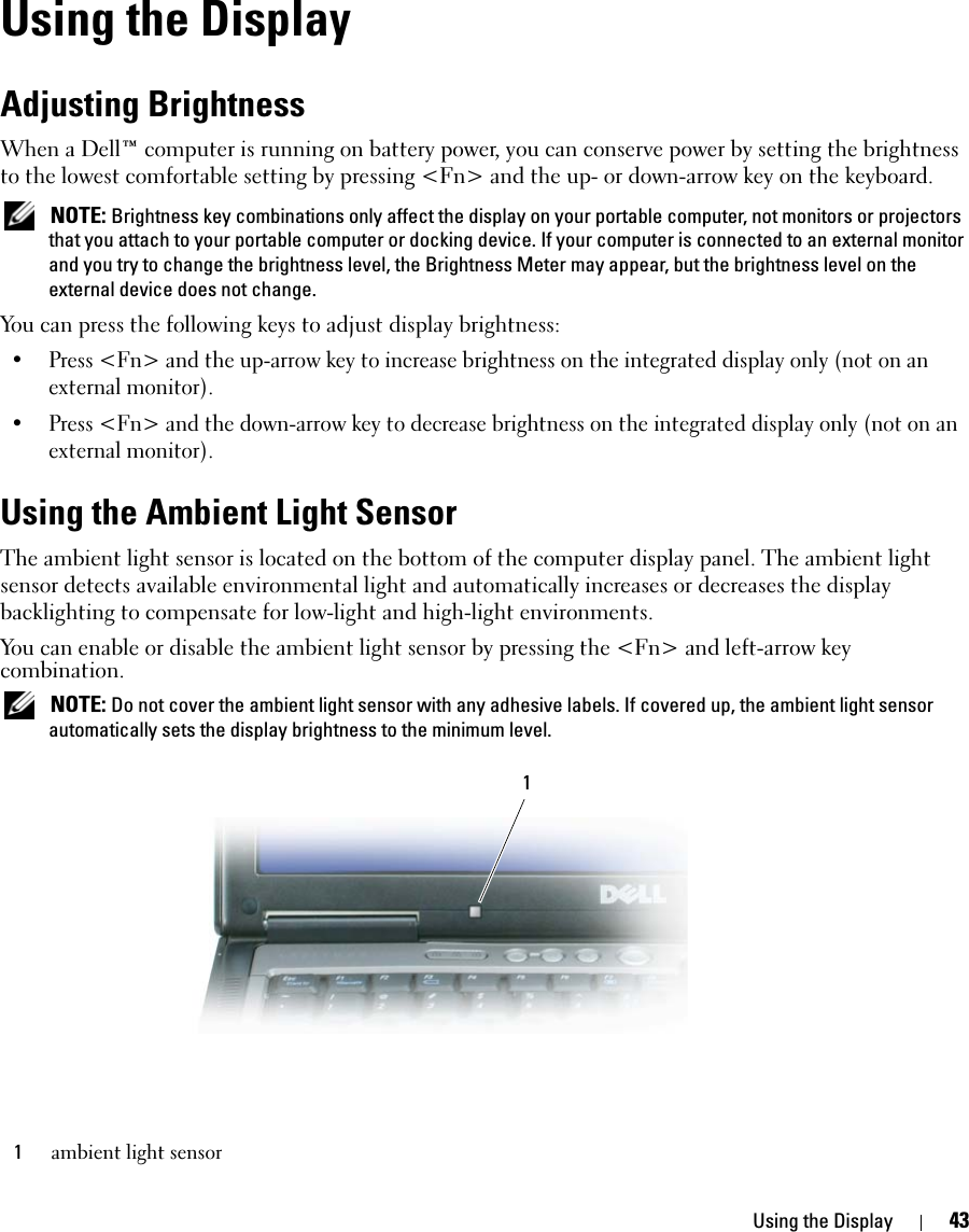 Using the Display 43Using the DisplayAdjusting BrightnessWhen a Dell™ computer is running on battery power, you can conserve power by setting the brightness to the lowest comfortable setting by pressing &lt;Fn&gt; and the up- or down-arrow key on the keyboard. NOTE: Brightness key combinations only affect the display on your portable computer, not monitors or projectors that you attach to your portable computer or docking device. If your computer is connected to an external monitor and you try to change the brightness level, the Brightness Meter may appear, but the brightness level on the external device does not change.You can press the following keys to adjust display brightness:• Press &lt;Fn&gt; and the up-arrow key to increase brightness on the integrated display only (not on an external monitor).• Press &lt;Fn&gt; and the down-arrow key to decrease brightness on the integrated display only (not on an external monitor).Using the Ambient Light SensorThe ambient light sensor is located on the bottom of the computer display panel. The ambient light sensor detects available environmental light and automatically increases or decreases the display backlighting to compensate for low-light and high-light environments. You can enable or disable the ambient light sensor by pressing the &lt;Fn&gt; and left-arrow key combination. NOTE: Do not cover the ambient light sensor with any adhesive labels. If covered up, the ambient light sensor automatically sets the display brightness to the minimum level.1ambient light sensor1