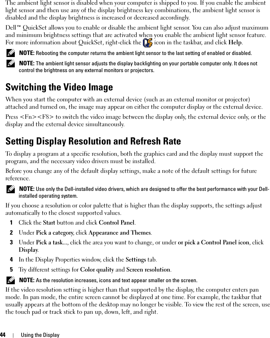 44 Using the DisplayThe ambient light sensor is disabled when your computer is shipped to you. If you enable the ambient light sensor and then use any of the display brightness key combinations, the ambient light sensor is disabled and the display brightness is increased or decreased accordingly. Dell™ QuickSet allows you to enable or disable the ambient light sensor. You can also adjust maximum and minimum brightness settings that are activated when you enable the ambient light sensor feature. For more information about QuickSet, right-click the   icon in the taskbar, and click Help. NOTE: Rebooting the computer returns the ambient light sensor to the last setting of enabled or disabled.  NOTE: The ambient light sensor adjusts the display backlighting on your portable computer only. It does not control the brightness on any external monitors or projectors.Switching the Video ImageWhen you start the computer with an external device (such as an external monitor or projector) attached and turned on, the image may appear on either the computer display or the external device.Press &lt;Fn&gt;&lt;F8&gt; to switch the video image between the display only, the external device only, or the display and the external device simultaneously.Setting Display Resolution and Refresh RateTo display a program at a specific resolution, both the graphics card and the display must support the program, and the necessary video drivers must be installed.Before you change any of the default display settings, make a note of the default settings for future reference. NOTE: Use only the Dell-installed video drivers, which are designed to offer the best performance with your Dell-installed operating system.If you choose a resolution or color palette that is higher than the display supports, the settings adjust automatically to the closest supported values.1Click the Start button and click Control Panel.2Under Pick a category, click Appearance and Themes.3Under Pick a task..., click the area you want to change, or under or pick a Control Panel icon, click Display.4In the Display Properties window, click the Settings tab.5Try different settings for Color quality and Screen resolution.  NOTE: As the resolution increases, icons and text appear smaller on the screen.If the video resolution setting is higher than that supported by the display, the computer enters pan mode. In pan mode, the entire screen cannot be displayed at one time. For example, the taskbar that usually appears at the bottom of the desktop may no longer be visible. To view the rest of the screen, use the touch pad or track stick to pan up, down, left, and right.