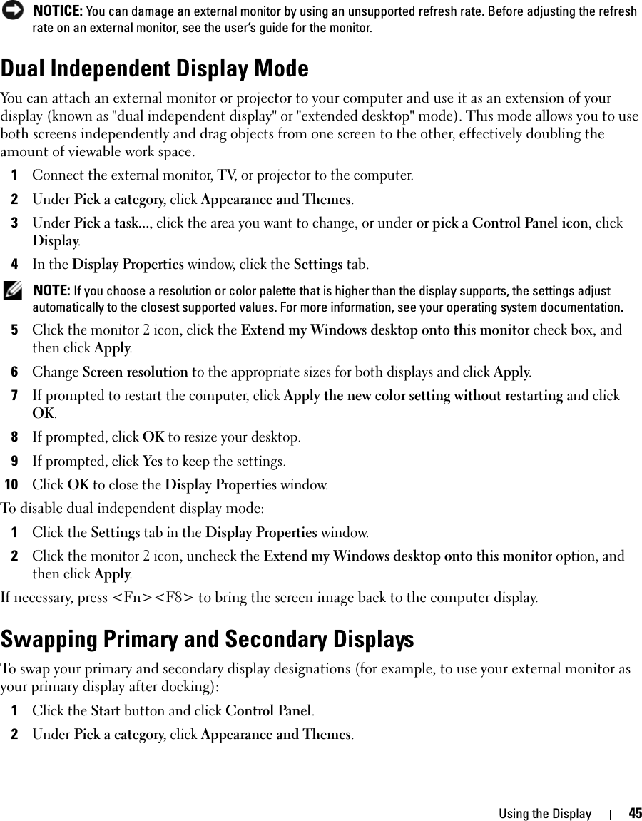 Using the Display 45 NOTICE: You can damage an external monitor by using an unsupported refresh rate. Before adjusting the refresh rate on an external monitor, see the user’s guide for the monitor.Dual Independent Display ModeYou can attach an external monitor or projector to your computer and use it as an extension of your display (known as &quot;dual independent display&quot; or &quot;extended desktop&quot; mode). This mode allows you to use both screens independently and drag objects from one screen to the other, effectively doubling the amount of viewable work space.1Connect the external monitor, TV, or projector to the computer.2Under Pick a category, click Appearance and Themes.3Under Pick a task..., click the area you want to change, or under or pick a Control Panel icon, click Display.4In the Display Properties window, click the Settings tab. NOTE: If you choose a resolution or color palette that is higher than the display supports, the settings adjust automatically to the closest supported values. For more information, see your operating system documentation.5Click the monitor 2 icon, click the Extend my Windows desktop onto this monitor check box, and then click Apply.6Change Screen resolution to the appropriate sizes for both displays and click Apply.7If prompted to restart the computer, click Apply the new color setting without restarting and click OK.8If prompted, click OK to resize your desktop. 9If prompted, click Yes to keep the settings.10Click OK to close the Display Properties window.To disable dual independent display mode:1Click the Settings tab in the Display Properties window.2Click the monitor 2 icon, uncheck the Extend my Windows desktop onto this monitor option, and then click Apply.If necessary, press &lt;Fn&gt;&lt;F8&gt; to bring the screen image back to the computer display.Swapping Primary and Secondary DisplaysTo swap your primary and secondary display designations (for example, to use your external monitor as your primary display after docking):1Click the Start button and click Control Panel.2Under Pick a category, click Appearance and Themes.