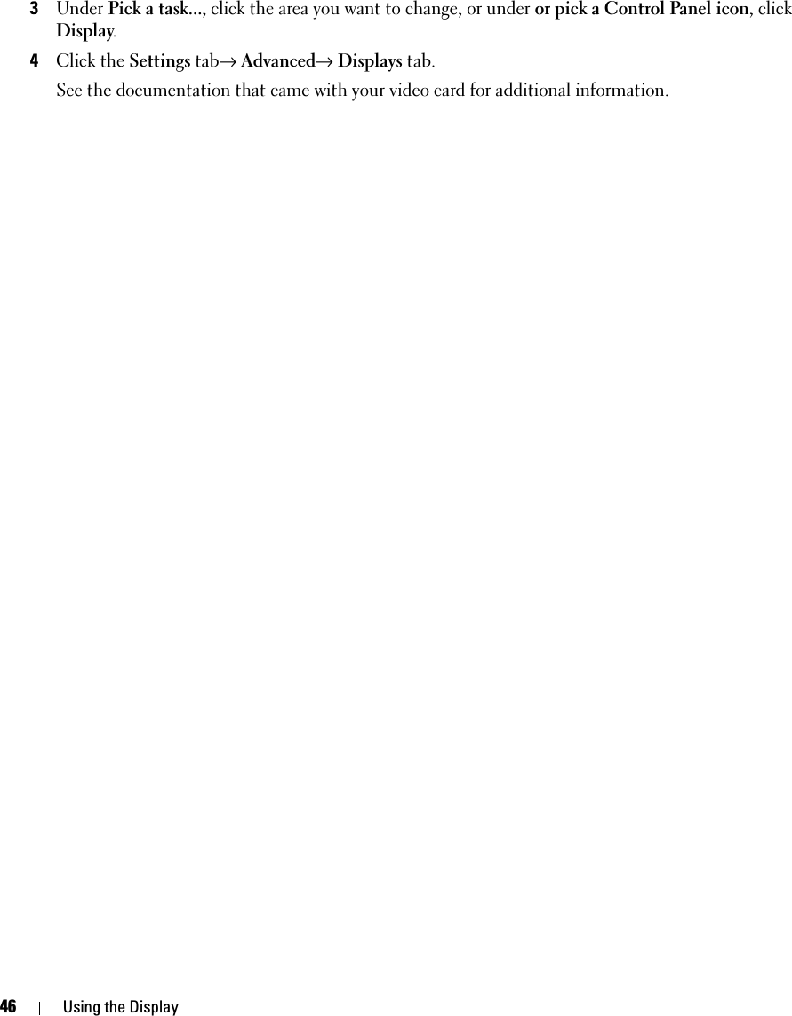 46 Using the Display3Under Pick a task..., click the area you want to change, or under or pick a Control Panel icon, click Display.4Click the Settings tab→ Advanced→ Displays tab. See the documentation that came with your video card for additional information.