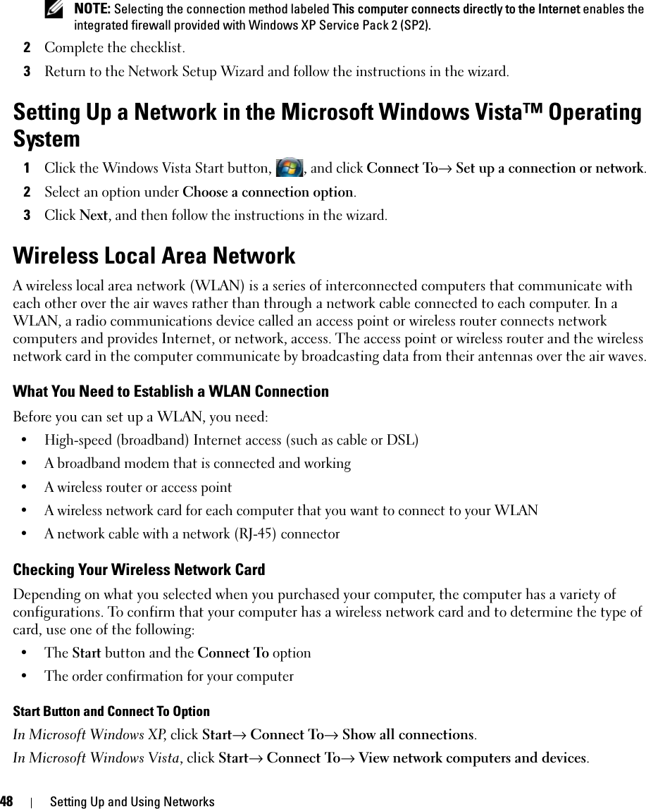 48 Setting Up and Using Networks NOTE: Selecting the connection method labeled This computer connects directly to the Internet enables the integrated firewall provided with Windows XP Service Pack 2 (SP2).2Complete the checklist.3Return to the Network Setup Wizard and follow the instructions in the wizard.Setting Up a Network in the Microsoft Windows Vista™ Operating System1Click the Windows Vista Start button, , and click Connect To→ Set up a connection or network.2Select an option under Choose a connection option.3Click Next, and then follow the instructions in the wizard.Wireless Local Area NetworkA wireless local area network (WLAN) is a series of interconnected computers that communicate with each other over the air waves rather than through a network cable connected to each computer. In a WLAN, a radio communications device called an access point or wireless router connects network computers and provides Internet, or network, access. The access point or wireless router and the wireless network card in the computer communicate by broadcasting data from their antennas over the air waves.What You Need to Establish a WLAN ConnectionBefore you can set up a WLAN, you need:• High-speed (broadband) Internet access (such as cable or DSL)• A broadband modem that is connected and working• A wireless router or access point• A wireless network card for each computer that you want to connect to your WLAN• A network cable with a network (RJ-45) connector Checking Your Wireless Network CardDepending on what you selected when you purchased your computer, the computer has a variety of configurations. To confirm that your computer has a wireless network card and to determine the type of card, use one of the following:• The Start button and the Connect To option• The order confirmation for your computerStart Button and Connect To OptionIn Microsoft Windows XP, click Start→ Connect To→ Show all connections.In Microsoft Windows Vista, click Start→ Connect To→ View network computers and devices.