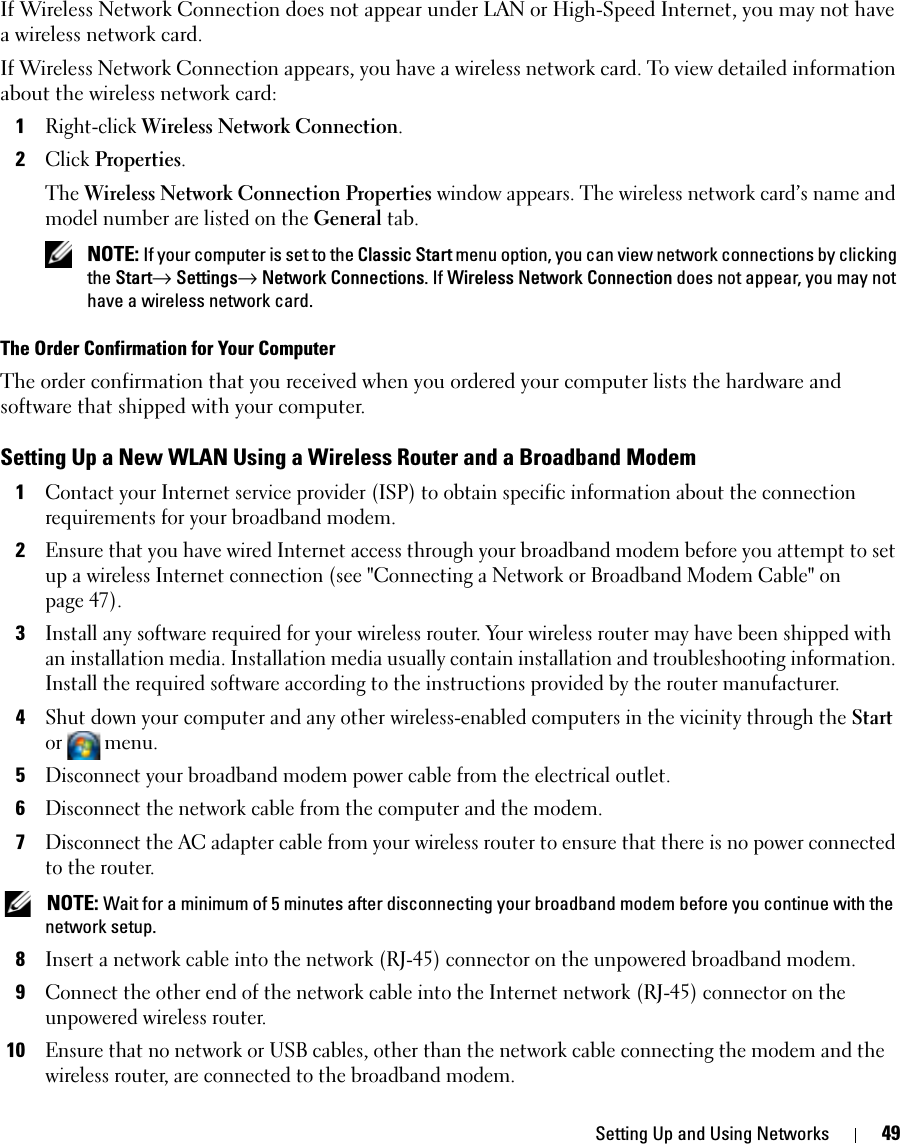 Setting Up and Using Networks 49If Wireless Network Connection does not appear under LAN or High-Speed Internet, you may not have a wireless network card.If Wireless Network Connection appears, you have a wireless network card. To view detailed information about the wireless network card:1Right-click Wireless Network Connection.2Click Properties.The Wireless Network Connection Properties window appears. The wireless network card’s name and model number are listed on the General tab. NOTE: If your computer is set to the Classic Start menu option, you can view network connections by clicking the Start→ Settings→ Network Connections. If Wireless Network Connection does not appear, you may not have a wireless network card. The Order Confirmation for Your ComputerThe order confirmation that you received when you ordered your computer lists the hardware and software that shipped with your computer.Setting Up a New WLAN Using a Wireless Router and a Broadband Modem1Contact your Internet service provider (ISP) to obtain specific information about the connection requirements for your broadband modem.2Ensure that you have wired Internet access through your broadband modem before you attempt to set up a wireless Internet connection (see &quot;Connecting a Network or Broadband Modem Cable&quot; on page 47).3Install any software required for your wireless router. Your wireless router may have been shipped with an installation media. Installation media usually contain installation and troubleshooting information. Install the required software according to the instructions provided by the router manufacturer. 4Shut down your computer and any other wireless-enabled computers in the vicinity through the Start or menu. 5Disconnect your broadband modem power cable from the electrical outlet.6Disconnect the network cable from the computer and the modem.7Disconnect the AC adapter cable from your wireless router to ensure that there is no power connected to the router. NOTE: Wait for a minimum of 5 minutes after disconnecting your broadband modem before you continue with the network setup.8Insert a network cable into the network (RJ-45) connector on the unpowered broadband modem.9Connect the other end of the network cable into the Internet network (RJ-45) connector on the unpowered wireless router.10Ensure that no network or USB cables, other than the network cable connecting the modem and the wireless router, are connected to the broadband modem.