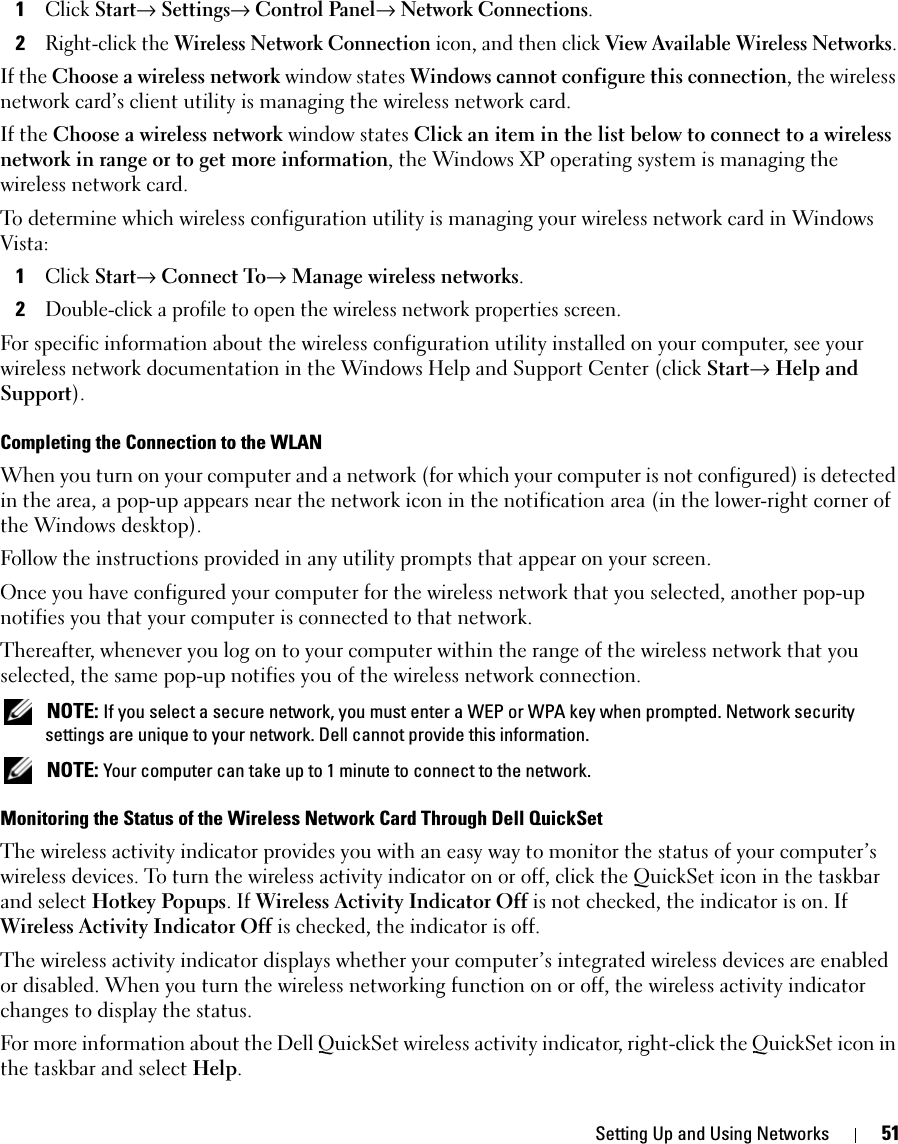 Setting Up and Using Networks 511Click Start→ Settings→ Control Panel→ Network Connections.2Right-click the Wireless Network Connection icon, and then click View Available Wireless Networks.If the Choose a wireless network window states Windows cannot configure this connection, the wireless network card’s client utility is managing the wireless network card.If the Choose a wireless network window states Click an item in the list below to connect to a wireless network in range or to get more information, the Windows XP operating system is managing the wireless network card.To determine which wireless configuration utility is managing your wireless network card in Windows Vista: 1Click Start→ Connect To→ Manage wireless networks.2Double-click a profile to open the wireless network properties screen.For specific information about the wireless configuration utility installed on your computer, see your wireless network documentation in the Windows Help and Support Center (click Start→ Help and Support).Completing the Connection to the WLANWhen you turn on your computer and a network (for which your computer is not configured) is detected in the area, a pop-up appears near the network icon in the notification area (in the lower-right corner of the Windows desktop). Follow the instructions provided in any utility prompts that appear on your screen.Once you have configured your computer for the wireless network that you selected, another pop-up notifies you that your computer is connected to that network. Thereafter, whenever you log on to your computer within the range of the wireless network that you selected, the same pop-up notifies you of the wireless network connection.  NOTE: If you select a secure network, you must enter a WEP or WPA key when prompted. Network security settings are unique to your network. Dell cannot provide this information.  NOTE: Your computer can take up to 1 minute to connect to the network. Monitoring the Status of the Wireless Network Card Through Dell QuickSetThe wireless activity indicator provides you with an easy way to monitor the status of your computer’s wireless devices. To turn the wireless activity indicator on or off, click the QuickSet icon in the taskbar and select Hotkey Popups. If Wireless Activity Indicator Off is not checked, the indicator is on. If Wireless Activity Indicator Off is checked, the indicator is off.The wireless activity indicator displays whether your computer’s integrated wireless devices are enabled or disabled. When you turn the wireless networking function on or off, the wireless activity indicator changes to display the status. For more information about the Dell QuickSet wireless activity indicator, right-click the QuickSet icon in the taskbar and select Help.
