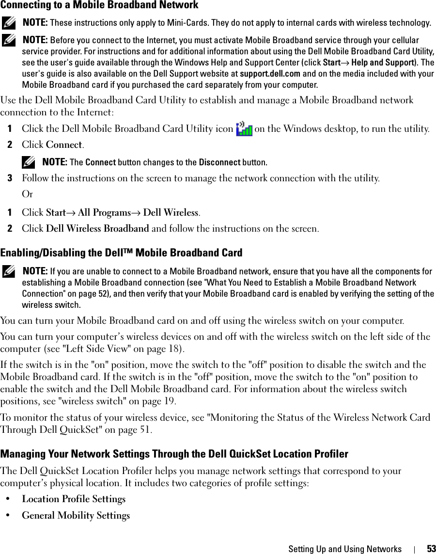 Setting Up and Using Networks 53Connecting to a Mobile Broadband Network NOTE: These instructions only apply to Mini-Cards. They do not apply to internal cards with wireless technology. NOTE: Before you connect to the Internet, you must activate Mobile Broadband service through your cellular service provider. For instructions and for additional information about using the Dell Mobile Broadband Card Utility, see the user&apos;s guide available through the Windows Help and Support Center (click Start→ Help and Support). The user&apos;s guide is also available on the Dell Support website at support.dell.com and on the media included with your Mobile Broadband card if you purchased the card separately from your computer.Use the Dell Mobile Broadband Card Utility to establish and manage a Mobile Broadband network connection to the Internet:1Click the Dell Mobile Broadband Card Utility icon on the Windows desktop, to run the utility.2Click Connect.  NOTE: The Connect button changes to the Disconnect button. 3Follow the instructions on the screen to manage the network connection with the utility.Or1Click Start→ All Programs→ Dell Wireless.2Click Dell Wireless Broadband and follow the instructions on the screen.Enabling/Disabling the Dell™ Mobile Broadband Card NOTE: If you are unable to connect to a Mobile Broadband network, ensure that you have all the components for establishing a Mobile Broadband connection (see &quot;What You Need to Establish a Mobile Broadband Network Connection&quot; on page 52), and then verify that your Mobile Broadband card is enabled by verifying the setting of the wireless switch.You can turn your Mobile Broadband card on and off using the wireless switch on your computer. You can turn your computer’s wireless devices on and off with the wireless switch on the left side of the computer (see &quot;Left Side View&quot; on page 18). If the switch is in the &quot;on&quot; position, move the switch to the &quot;off&quot; position to disable the switch and the Mobile Broadband card. If the switch is in the &quot;off&quot; position, move the switch to the &quot;on&quot; position to enable the switch and the Dell Mobile Broadband card. For information about the wireless switch positions, see &quot;wireless switch&quot; on page 19.To monitor the status of your wireless device, see &quot;Monitoring the Status of the Wireless Network Card Through Dell QuickSet&quot; on page 51.Managing Your Network Settings Through the Dell QuickSet Location ProfilerThe Dell QuickSet Location Profiler helps you manage network settings that correspond to your computer’s physical location. It includes two categories of profile settings:• Location Profile Settings• General Mobility Settings