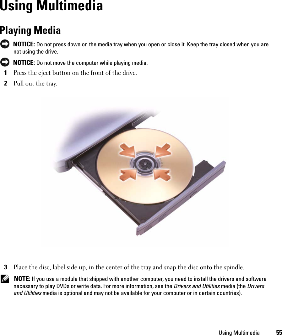 Using Multimedia 55Using MultimediaPlaying Media NOTICE: Do not press down on the media tray when you open or close it. Keep the tray closed when you are not using the drive. NOTICE: Do not move the computer while playing media.1Press the eject button on the front of the drive.2Pull out the tray.3Place the disc, label side up, in the center of the tray and snap the disc onto the spindle. NOTE: If you use a module that shipped with another computer, you need to install the drivers and software necessary to play DVDs or write data. For more information, see the Drivers and Utilities media (the Drivers and Utilities media is optional and may not be available for your computer or in certain countries). 