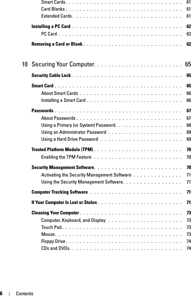 6ContentsSmart Cards . . . . . . . . . . . . . . . . . . . . . . . . . . . . . . . . .   61Card Blanks . . . . . . . . . . . . . . . . . . . . . . . . . . . . . . . . .   61Extended Cards . . . . . . . . . . . . . . . . . . . . . . . . . . . . . . .   61Installing a PC Card  . . . . . . . . . . . . . . . . . . . . . . . . . . . . . . .   62PC Card . . . . . . . . . . . . . . . . . . . . . . . . . . . . . . . . . . .   62Removing a Card or Blank . . . . . . . . . . . . . . . . . . . . . . . . . . . .   6210 Securing Your Computer. . . . . . . . . . . . . . . . . . . . . . . . .  65Security Cable Lock . . . . . . . . . . . . . . . . . . . . . . . . . . . . . . .   65Smart Card . . . . . . . . . . . . . . . . . . . . . . . . . . . . . . . . . . . .   65About Smart Cards . . . . . . . . . . . . . . . . . . . . . . . . . . . . .   66Installing a Smart Card . . . . . . . . . . . . . . . . . . . . . . . . . . .   66Passwords . . . . . . . . . . . . . . . . . . . . . . . . . . . . . . . . . . . .   67About Passwords . . . . . . . . . . . . . . . . . . . . . . . . . . . . . .   67Using a Primary (or System) Password. . . . . . . . . . . . . . . . . . .   68Using an Administrator Password  . . . . . . . . . . . . . . . . . . . . .   69Using a Hard Drive Password  . . . . . . . . . . . . . . . . . . . . . . .   69Trusted Platform Module (TPM) . . . . . . . . . . . . . . . . . . . . . . . . .   70Enabling the TPM Feature  . . . . . . . . . . . . . . . . . . . . . . . . .   70Security Management Software. . . . . . . . . . . . . . . . . . . . . . . . .   70Activating the Security Management Software . . . . . . . . . . . . . .   71Using the Security Management Software. . . . . . . . . . . . . . . . .   71Computer Tracking Software  . . . . . . . . . . . . . . . . . . . . . . . . . .   71If Your Computer Is Lost or Stolen . . . . . . . . . . . . . . . . . . . . . . . .   71Cleaning Your Computer . . . . . . . . . . . . . . . . . . . . . . . . . . . . .   73Computer, Keyboard, and Display  . . . . . . . . . . . . . . . . . . . . .   73Touch Pad . . . . . . . . . . . . . . . . . . . . . . . . . . . . . . . . . .   73Mouse. . . . . . . . . . . . . . . . . . . . . . . . . . . . . . . . . . . .   73Floppy Drive . . . . . . . . . . . . . . . . . . . . . . . . . . . . . . . . .   74CDs and DVDs. . . . . . . . . . . . . . . . . . . . . . . . . . . . . . . .   74