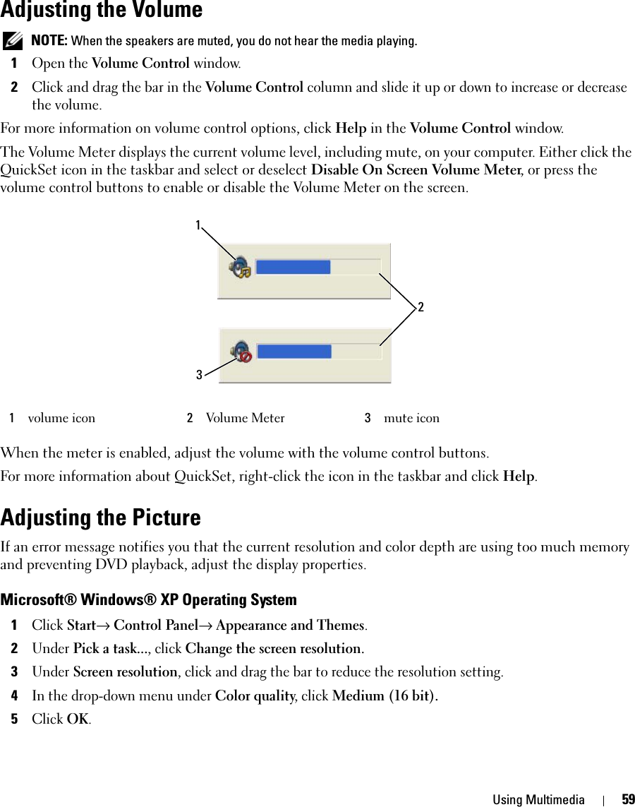 Using Multimedia 59Adjusting the Volume NOTE: When the speakers are muted, you do not hear the media playing.1Open the Volume Control window.2Click and drag the bar in the Volume Control column and slide it up or down to increase or decrease the volume.For more information on volume control options, click Help in the Volume Control window.The Volume Meter displays the current volume level, including mute, on your computer. Either click the QuickSet icon in the taskbar and select or deselect Disable On Screen Volume Meter, or press the volume control buttons to enable or disable the Volume Meter on the screen.When the meter is enabled, adjust the volume with the volume control buttons.For more information about QuickSet, right-click the icon in the taskbar and click Help.Adjusting the PictureIf an error message notifies you that the current resolution and color depth are using too much memory and preventing DVD playback, adjust the display properties.Microsoft® Windows® XP Operating System1Click Start→ Control Panel→ Appearance and Themes.2Under Pick a task..., click Change the screen resolution.3Under Screen resolution, click and drag the bar to reduce the resolution setting.4In the drop-down menu under Color quality, click Medium (16 bit).5Click OK.1volume icon 2Volume Meter 3mute icon132