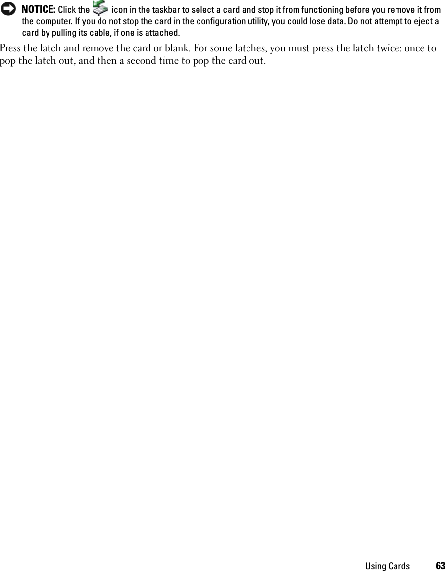 Using Cards 63 NOTICE: Click the   icon in the taskbar to select a card and stop it from functioning before you remove it from the computer. If you do not stop the card in the configuration utility, you could lose data. Do not attempt to eject a card by pulling its cable, if one is attached.Press the latch and remove the card or blank. For some latches, you must press the latch twice: once to pop the latch out, and then a second time to pop the card out.