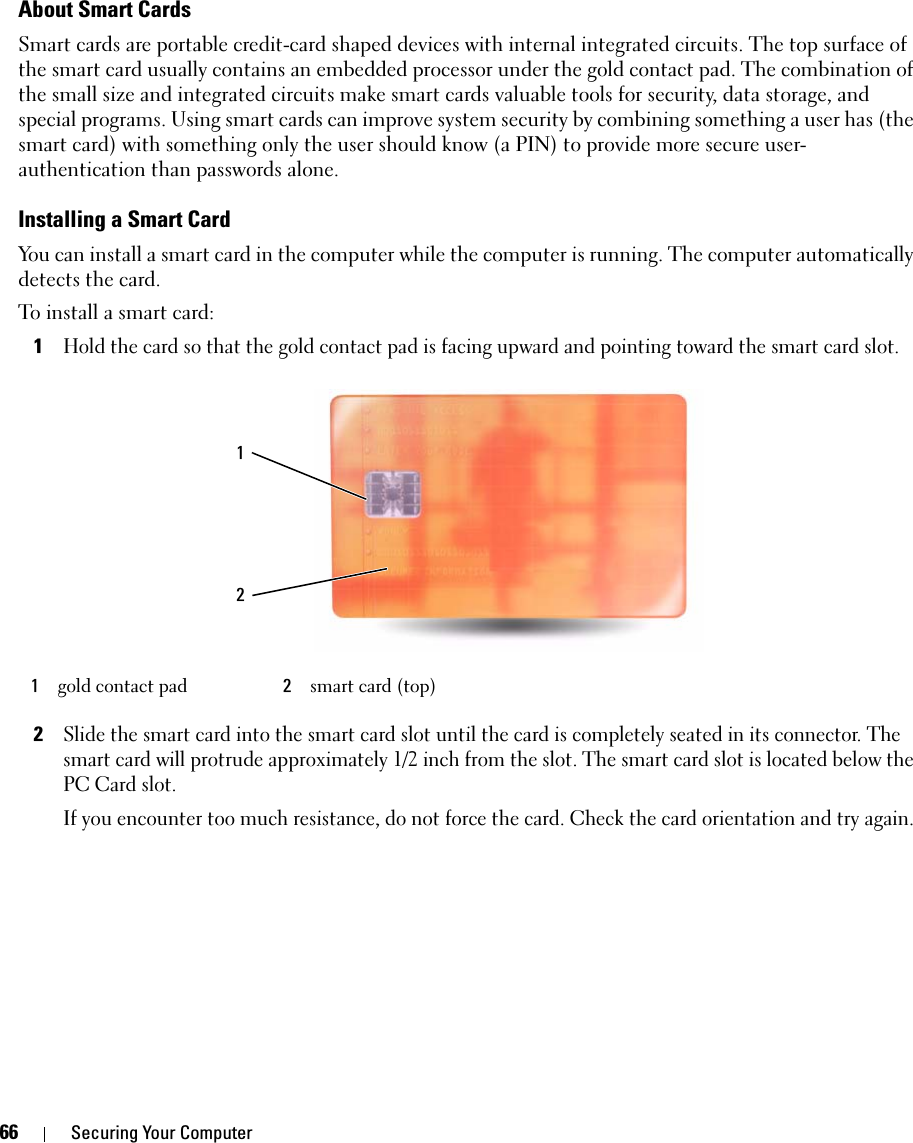 66 Securing Your ComputerAbout Smart CardsSmart cards are portable credit-card shaped devices with internal integrated circuits. The top surface of the smart card usually contains an embedded processor under the gold contact pad. The combination of the small size and integrated circuits make smart cards valuable tools for security, data storage, and special programs. Using smart cards can improve system security by combining something a user has (the smart card) with something only the user should know (a PIN) to provide more secure user-authentication than passwords alone.Installing a Smart CardYou can install a smart card in the computer while the computer is running. The computer automatically detects the card.To install a smart card:1Hold the card so that the gold contact pad is facing upward and pointing toward the smart card slot.2Slide the smart card into the smart card slot until the card is completely seated in its connector. The smart card will protrude approximately 1/2 inch from the slot. The smart card slot is located below the PC Card slot.If you encounter too much resistance, do not force the card. Check the card orientation and try again.1gold contact pad 2smart card (top)12